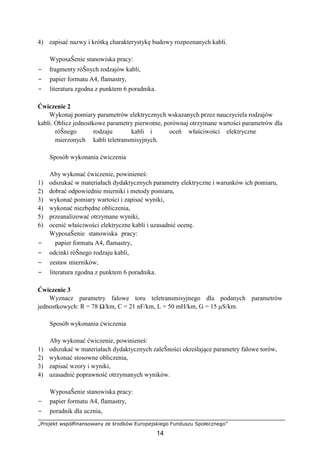 „Projekt współfinansowany ze środków Europejskiego Funduszu Społecznego”
14
4) zapisać nazwy i krótką charakterystykę budowy rozpoznanych kabli.
WyposaŜenie stanowiska pracy:
− fragmenty róŜnych rodzajów kabli,
− papier formatu A4, flamastry,
− literatura zgodna z punktem 6 poradnika.
Ćwiczenie 2
Wykonaj pomiary parametrów elektrycznych wskazanych przez nauczyciela rodzajów
kabli. Oblicz jednostkowe parametry pierwotne, porównaj otrzymane wartości parametrów dla
róŜnego rodzaju kabli i oceń właściwości elektryczne
mierzonych kabli teletransmisyjnych.
Sposób wykonania ćwiczenia
Aby wykonać ćwiczenie, powinieneś:
1) odszukać w materiałach dydaktycznych parametry elektryczne i warunków ich pomiaru,
2) dobrać odpowiednie mierniki i metody pomiaru,
3) wykonać pomiary wartości i zapisać wyniki,
4) wykonać niezbędne obliczenia,
5) przeanalizować otrzymane wyniki,
6) ocenić właściwości elektryczne kabli i uzasadnić ocenę.
WyposaŜenie stanowiska pracy:
− papier formatu A4, flamastry,
− odcinki róŜnego rodzaju kabli,
− zestaw mierników,
− literatura zgodna z punktem 6 poradnika.
Ćwiczenie 3
Wyznacz parametry falowe toru teletransmisyjnego dla podanych parametrów
jednostkowych: R = 78 Ω/km, C = 21 nF/km, L = 50 mH/km, G = 15 µS/km.
Sposób wykonania ćwiczenia
Aby wykonać ćwiczenie, powinieneś:
1) odszukać w materiałach dydaktycznych zaleŜności określające parametry falowe torów,
2) wykonać stosowne obliczenia,
3) zapisać wzory i wyniki,
4) uzasadnić poprawność otrzymanych wyników.
WyposaŜenie stanowiska pracy:
− papier formatu A4, flamastry,
− poradnik dla ucznia,
 