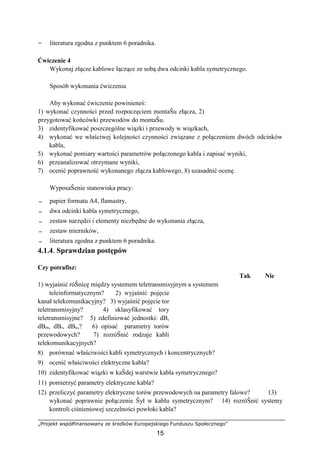 „Projekt współfinansowany ze środków Europejskiego Funduszu Społecznego”
15
− literatura zgodna z punktem 6 poradnika.
Ćwiczenie 4
Wykonaj złącze kablowe łączące ze sobą dwa odcinki kabla symetrycznego.
Sposób wykonania ćwiczenia
Aby wykonać ćwiczenie powinieneś:
1) wykonać czynności przed rozpoczęciem montaŜu złącza, 2)
przygotować końcówki przewodów do montaŜu.
3) zidentyfikować poszczególne wiązki i przewody w wiązkach,
4) wykonać we właściwej kolejności czynności związane z połączeniem dwóch odcinków
kabla,
5) wykonać pomiary wartości parametrów połączonego kabla i zapisać wyniki,
6) przeanalizować otrzymane wyniki,
7) ocenić poprawność wykonanego złącza kablowego, 8) uzasadnić ocenę.
WyposaŜenie stanowiska pracy:
− papier formatu A4, flamastry,
− dwa odcinki kabla symetrycznego,
− zestaw narzędzi i elementy niezbędne do wykonania złącza,
− zestaw mierników,
− literatura zgodna z punktem 6 poradnika.
4.1.4. Sprawdzian postępów
Czy potrafisz:
Tak Nie
1) wyjaśnić róŜnicę między systemem teletransmisyjnym a systemem
teleinformatycznym? 2) wyjaśnić pojęcie
kanał telekomunikacyjny? 3) wyjaśnić pojęcie tor
teletransmisyjny? 4) sklasyfikować tory
teletransmisyjne? 5) zdefiniować jednostki: dB,
dBm, dBr, dBu,? 6) opisać parametry torów
przewodowych? 7) rozróŜnić rodzaje kabli
telekomunikacyjnych?
8) porównać właściwości kabli symetrycznych i koncentrycznych?
9) ocenić właściwości elektryczne kabla?
10) zidentyfikować wiązki w kaŜdej warstwie kabla symetrycznego?
11) pomierzyć parametry elektryczne kabla?
12) przeliczyć parametry elektryczne torów przewodowych na parametry falowe? 13)
wykonać poprawnie połączenie Ŝył w kablu symetrycznym? 14) rozróŜnić systemy
kontroli ciśnieniowej szczelności powłoki kabla?
 