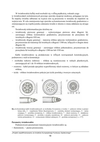 „Projekt współfinansowany ze środków Europejskiego Funduszu Społecznego”
18
W światłowodzie kaŜdy mod rozchodzi się z róŜną prędkością, wskutek czego
w światłowodach wielodomowych powstaje zjawisko dyspersji modowej, polegające na tym,
Ŝe impulsy świetlne odbierane na wyjściu toru są poszerzone w stosunku do impulsów na
wejściu toru. W celu zmniejszenia tego zjawiska są konstruowane światłowody gradientowe o
zmniejszającym się współczynniku załamania światła w rdzeniu w miarę oddalania się od jego
osi.
Światłowody telekomunikacyjne dzielimy na:
− światłowody pierwszej generacji – wykorzystujące pierwsze okno długości fal,
zawierające włókna wielomodowe gradientowe, przystosowane do przesyłania fal
świetlnych o długości 850 nm,
− światłowody drugiej generacji – stanowią włókna optyczne wielomodowe gradientowe,
przystosowane do transmisji fal świetlnych o długości 1300 nm, leŜących w drugim oknie
długości fal,
− światłowody trzeciej generacji – zawierające włókna jednomodowe, przystosowane do
przesyłania fal świetlnych o długości 1300 nm lub 1550 nm.
Kable światłowodowe są produkowane w róŜnych rozwiązaniach konstrukcyjnych,
podstawowe z nich to konstrukcje:
− swobodna rurkowa (tubowa) – włókna są rozmieszczone w rurkach plastikowych,
zawierających od 1 do 10 włókien światłowodowych,
− rozetowa – kabel posiada specjalnie wyprofilowany rdzeń rozetowy, w którym są układane
włókna,
− ścisła – włókno światłowodowe pokryte jest ściśle powłoką z tworzyw sztucznych.
Rys. 4. Konstrukcje kabli światłowodowych: a) swobodna; b) rozetowa; c) ścisła, 1 – pokrycie wtórne w postaci
luźnej tuby, 2 – wypełnienie Ŝelem tiksotropowym, 3 – centralny element wzmacniający, 4 – taśma
owijająca, 5 – powłoka zewnętrzna, 6 – włókna światłowodowe, 7 – rdzeń rozetowy, 8 – dodatkowe
pokrycie wzmacniające, 9 – powłoka z przędzy aramidowej, 10 – pokrycie pierwotne, 11 – pokrycie
wtórne poliamidowe, 12 – wzmocnienie włókien szklanych, 13 – powłoka zewnętrzna [1, s. 177]
Parametry światłowodów
Podstawowymi parametrami transmisyjnymi światłowodów są:
− tłumienność, − pasmo przenoszenia.
 