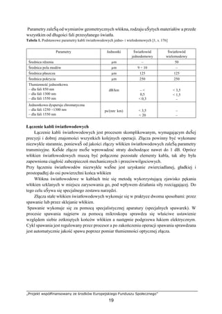„Projekt współfinansowany ze środków Europejskiego Funduszu Społecznego”
19
Parametry zaleŜą od wymiarów geometrycznych włókna, rodzaju uŜytych materiałów a przede
wszystkim od długości fali przesyłanego światła.
Tabela 1. Podstawowe parametry kabli światłowodowych jedno- i wielodomowych [1, s. 176]
Parametry Jednostki Światłowód
jednodomowy
Światłowód
wielomodowy
Średnica rdzenia µm – 50
Średnica pola modów µm 9 ÷ 10 –
Średnica płaszcza µm 125 125
Średnica pokrycia µm 250 250
Tłumienność jednostkowa
– dla fali 850 nm
– dla fali 1300 nm
– dla fali 1550 nm
dB/km – <
0,5
< 0,3
< 3,5
< 1,5
–
Jednostkowa dyspersja chromatyczna
– dla fali 1250 ÷1300 nm
– dla fali 1550 nm
ps/(nm· km) < 3,5
< 20
–
–
Łączenie kabli światłowodowych
Łączenie kabli światłowodowych jest procesem skomplikowanym, wymagającym duŜej
precyzji i dobrej znajomości wszystkich kolejnych operacji. Złącza powinny być wykonane
niezwykle starannie, poniewaŜ od jakości złączy włókien światłowodowych zaleŜą parametry
transmisyjne. KaŜde złącze moŜe wprowadzać straty dochodzące nawet do 1 dB. Oprócz
włókien światłowodowych muszą być połączone pozostałe elementy kabla, tak aby była
zapewniona ciągłość zabezpieczeń mechanicznych i przeciwwilgociowych.
Przy łączeniu światłowodów niezwykle waŜne jest uzyskanie zwierciadlanej, gładkiej i
prostopadłej do osi powierzchni końca włókien
Włókna światłowodowe w kablach tnie się metodą wykorzystującą zjawisko pękania
włókien szklanych w miejscu zarysowania go, pod wpływem działania siły rozciągającej. Do
tego celu uŜywa się specjalnego zestawu narzędzi.
Złącza stałe włókien światłowodowych wykonuje się w praktyce dwoma sposobami: przez
spawanie lub przez sklejanie włókien.
Spawanie wykonuje się za pomocą specjalistycznej aparatury (specjalnych spawarek). W
procesie spawania najpierw za pomocą mikroskopu sprawdza się właściwe ustawienie
względem siebie zetkniętych końców włókien a następnie podgrzewa łukiem elektrycznym.
Cykl spawania jest regulowany przez procesor a po zakończeniu operacji spawania sprawdzana
jest automatycznie jakość spawu poprzez pomiar tłumienności optycznej złącza.
 