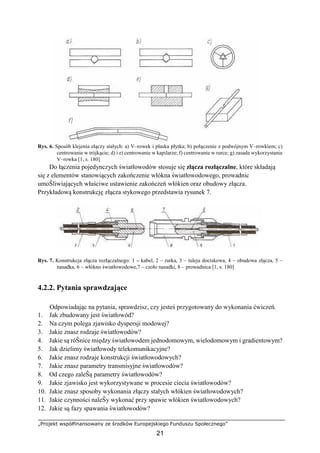 „Projekt współfinansowany ze środków Europejskiego Funduszu Społecznego”
21
Rys. 6. Sposób klejenia złączy stałych: a) V–rowek i płaska płytka; b) połączenie z podwójnym V–rowkiem; c)
centrowanie w trójkącie; d) i e) centrowanie w kapilarze; f) centrowanie w rurce; g) zasada wykorzystania
V–rowka [1, s. 180]
Do łączenia pojedynczych światłowodów stosuje się złącza rozłączalne, które składają
się z elementów stanowiących zakończenie włókna światłowodowego, prowadnic
umoŜliwiających właściwe ustawienie zakończeń włókien oraz obudowy złącza.
Przykładową konstrukcję złącza stykowego przedstawia rysunek 7.
Rys. 7. Konstrukcja złącza rozłączalnego: 1 – kabel, 2 – rurka, 3 – tuleja dociskowa, 4 – obudowa złącza, 5 –
nasadka, 6 – włókno światłowodowe,7 – czoło nasadki, 8 – prowadnica [1, s. 180]
4.2.2. Pytania sprawdzające
Odpowiadając na pytania, sprawdzisz, czy jesteś przygotowany do wykonania ćwiczeń.
1. Jak zbudowany jest światłowód?
2. Na czym polega zjawisko dyspersji modowej?
3. Jakie znasz rodzaje światłowodów?
4. Jakie są róŜnice między światłowodem jednodomowym, wielodomowym i gradientowym?
5. Jak dzielimy światłowody telekomunikacyjne?
6. Jakie znasz rodzaje konstrukcji światłowodowych?
7. Jakie znasz parametry transmisyjne światłowodów?
8. Od czego zaleŜą parametry światłowodów?
9. Jakie zjawisko jest wykorzystywane w procesie ciecia światłowodów?
10. Jakie znasz sposoby wykonania złączy stałych włókien światłowodowych?
11. Jakie czynności naleŜy wykonać przy spawie włókien światłowodowych?
12. Jakie są fazy spawania światłowodów?
 
