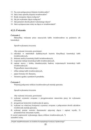 „Projekt współfinansowany ze środków Europejskiego Funduszu Społecznego”
22
13. Na czym polega proces klejenia światłowodów?
14. Jakie znasz sposoby klejenia światłowodów?
15. Kiedy stosujemy złącza rozłączne?
16. Jak jest wykonane złącze rozłączne?
17. Jaki parametr określa jakość wykonanego złącza?
18. Jakie są dopuszczane straty na złączu w światłowodach?
4.2.3. Ćwiczenia
Ćwiczenie 1
Sklasyfikuj wskazane przez nauczyciela kable światłowodowe na podstawie ich
konstrukcji.
Sposób wykonania ćwiczenia
Aby wykonać ćwiczenie, powinieneś:
1) odszukać w materiałach dydaktycznych kryteria klasyfikacji konstrukcji kabli
światłowodowych,
2) dokonać analizy konstrukcji kabli światłowodowych,
3) rozpoznać rodzaje konstrukcji kabli światłowodowych,
4) zapisać nazwy i krótką charakterystykę budowy rozpoznanych konstrukcji kabli
światłowodowych.
WyposaŜenie stanowiska pracy:
− róŜne rodzaje kabli światłowodowych,
− papier formatu A4, flamastry,
− literatura zgodna z punktem 6 poradnika.
Ćwiczenie 2
Wykonaj połączenie włókien światłowodowych metodą spawania.
Sposób wykonania ćwiczenia
Aby wykonać ćwiczenie, powinieneś:
1) wykonać czynności związane z przygotowaniem stanowiska pracy do wykonania
ćwiczenia,
2) przygotować końcówki światłowodu do spawu,
3) wykonać we właściwej kolejności czynności związane z połączeniem dwóch odcinków
światłowodu metodą spawania,
4) wykonać pomiar wartości tłumienności optycznej złącza i zapisać wyniki, 5)
przeanalizować otrzymane wyniki,
6) ocenić poprawność wykonanego złącza włókien światłowodowych, 7)
uzasadnić ocenę.
 