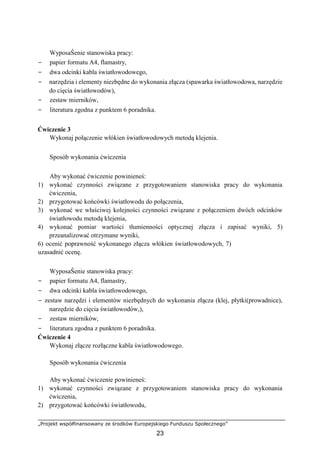 „Projekt współfinansowany ze środków Europejskiego Funduszu Społecznego”
23
WyposaŜenie stanowiska pracy:
− papier formatu A4, flamastry,
− dwa odcinki kabla światłowodowego,
− narzędzia i elementy niezbędne do wykonania złącza (spawarka światłowodowa, narzędzie
do cięcia światłowodów),
− zestaw mierników,
− literatura zgodna z punktem 6 poradnika.
Ćwiczenie 3
Wykonaj połączenie włókien światłowodowych metodą klejenia.
Sposób wykonania ćwiczenia
Aby wykonać ćwiczenie powinieneś:
1) wykonać czynności związane z przygotowaniem stanowiska pracy do wykonania
ćwiczenia,
2) przygotować końcówki światłowodu do połączenia,
3) wykonać we właściwej kolejności czynności związane z połączeniem dwóch odcinków
światłowodu metodą klejenia,
4) wykonać pomiar wartości tłumienności optycznej złącza i zapisać wyniki, 5)
przeanalizować otrzymane wyniki,
6) ocenić poprawność wykonanego złącza włókien światłowodowych, 7)
uzasadnić ocenę.
WyposaŜenie stanowiska pracy:
− papier formatu A4, flamastry,
− dwa odcinki kabla światłowodowego,
− zestaw narzędzi i elementów niezbędnych do wykonania złącza (klej, płytki(prowadnice),
narzędzie do cięcia światłowodów,),
− zestaw mierników,
− literatura zgodna z punktem 6 poradnika.
Ćwiczenie 4
Wykonaj złącze rozłączne kabla światłowodowego.
Sposób wykonania ćwiczenia
Aby wykonać ćwiczenie powinieneś:
1) wykonać czynności związane z przygotowaniem stanowiska pracy do wykonania
ćwiczenia,
2) przygotować końcówki światłowodu,
 