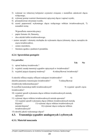 „Projekt współfinansowany ze środków Europejskiego Funduszu Społecznego”
24
3) wykonać we właściwej kolejności czynności związane z montaŜem zakończeń złącza
rozłącznego,
4) wykonać pomiar wartości tłumienności optycznej złącza i zapisać wyniki,
5) przeanalizować otrzymane wyniki,
6) ocenić poprawność wykonanego złącza rozłącznego włókien światłowodowych, 7)
uzasadnić ocenę.
WyposaŜenie stanowiska pracy:
− papier formatu A4, flamastry,
− dwa odcinki kabla światłowodowego,
− zestaw narzędzi i elementy niezbędne do wykonania złącza (elementy złącza, narzędzie do
cięcia światłowodów),
− zestaw mierników,
− literatura zgodna z punktem 6 poradnika.
4.2.4. Sprawdzian postępów
Czy potrafisz:
Tak Nie
1) opisać budowę światłowodu ?
2) wyjaśnić zasadę transmisji sygnałów optycznych w światłowodzie?
3) wyjaśnić pojęcie dyspersji modowej? 4) sklasyfikować światłowody?
5) określić róŜnice między róŜnymi rodzajami światłowodów? 6)
określić parametry transmisyjne światłowodów? 7) sklasyfikować
światłowody telekomunikacyjne?
8) rozróŜnić konstrukcje kabli światłowodowych? 9) wyjaśnić sposób cięcia
światłowodów?
10) wyjaśnić sposób wykonania złącza włókien światłowodowych metodą
spawania?
11) wykonać złącze włókien światłowodowych metoda spawania?
12) wyjaśnić sposób wykonania złącza włókien światłowodowych metodą
klejenia? 13) wykonać złącze włókien światłowodowych
metoda klejenia? 14) wykonać złącze rozłączne włókien
światłowodowych?
15) określić jakość wykonanego złącza?
4.3. Transmisja sygnałów analogowych i cyfrowych
4.3.1. Materiał nauczania
 