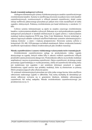 „Projekt współfinansowany ze środków Europejskiego Funduszu Społecznego”
25
Zasady transmisji analogowej i cyfrowej
Analogowe teletransmisyjne systemy wielokrotne pracują na zasadzie częstotliwościowego
zwielokrotnienia kanałów. Systemy te umoŜliwiają utworzenie na jednym torze wielu kanałów
częstotliwościowych, rozmieszczonych w róŜnych pasmach częstotliwości, dzięki czemu
istnieje moŜliwość jednoczesnego przesyłania po jednym torze wielu niezaleŜnych od siebie
sygnałów elektrycznych. Podstawą zwielokrotnienia jest kanał telefoniczny o szerokości 3,1
kHz.
Cyfrowe systemy teletransmisyjne są oparte na zasadzie czasowego zwielokrotnienia
kanałów z wykorzystaniem układów cyfrowych. Dokonuje się w nich przekształcenia sygnałów
analogowych przesyłanych w kanałach telefonicznych na sygnał cyfrowy z wykorzystaniem
modulacji kodowo-impulsowej PCM (ang. Pulse Code Modulation). Rozwój technologii w
zakresie logicznych układów scalonych umoŜliwił budowanie systemów teletransmisyjnych o
większej krotności a zatem i większej przepustowości. Stworzono systemy cyfrowe o
krotnościach 120, 480, 1920 pracujące na kablach miedzianych. Dalsze zwiększenie krotności
umoŜliwiło wprowadzenie włókien światłowodowych jako ośrodków transmisji.
Metody częstotliwościowe i czasowe wielokrotnego wykorzystania torów transmisyjnych
Zwielokrotnienie częstotliwościowe polega na przekształceniu widma sygnału
akustycznego na sygnały, których widma leŜą w zakresie wielkich częstotliwości róŜnych
przedziałów pasma przenoszenia danego toru. Przekształcenie odbywa się na drodze modulacji
amplitudowej i nazywa się przemianą częstotliwości. Zakres częstotliwości, do którego zostaje
przesunięty sygnał modulujący w wyniku przemiany, zaleŜy od częstotliwości fali nośnej, który
jest modulowany tym sygnałem i jest nośnikiem informacji zawartych w sygnale.
Zmodulowany sygnał zawiera inne produkty modulacji, które są eliminowane za pomocą
filtrów przepuszczających tylko uŜyteczne pasmo.
W systemach teletransmisyjnych przesyłana jest tylko jedna wstęga boczna, która umoŜliwia
odtworzenie nadawanego sygnału w odbiorniku. Falę nośną niezbędną do demodulacji po
stronie odbiorczej wytwarza się w generatorze lokalnym, dokładnie odtwarzającym
częstotliwość fali nośnej nadajnika. Metoda zwielokrotnienia częstotliwościowego jest
przedstawiona na rys. 8.
 