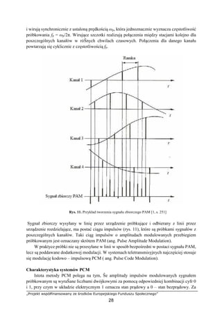 „Projekt współfinansowany ze środków Europejskiego Funduszu Społecznego”
28
i wirują synchronicznie z ustaloną prędkością ωp, która jednoznacznie wyznacza częstotliwość
próbkowania fp = ωp/2π. Wirujące szczotki realizują połączenia między stacjami kolejno dla
poszczególnych kanałów w róŜnych chwilach czasowych. Połączenia dla danego kanału
powtarzają się cyklicznie z częstotliwością fp.
Rys. 11. Przykład tworzenia sygnału zbiorczego PAM [1, s. 251]
Sygnał zbiorczy wysyłany w linię przez urządzenie próbkujące i odbierany z linii przez
urządzenie rozdzielające, ma postać ciągu impulsów (rys. 11), które są próbkami sygnałów z
poszczególnych kanałów. Taki ciąg impulsów o amplitudach modulowanych przebiegiem
próbkowanym jest oznaczany skrótem PAM (ang. Pulse Amplitude Modulation).
W praktyce próbki nie są przesyłane w linii w sposób bezpośredni w postaci sygnału PAM,
lecz są poddawane dodatkowej modulacji. W systemach teletransmisyjnych najczęściej stosuje
się modulację kodowo – impulsową PCM ( ang. Pulse Code Modulation).
Charakterystyka systemów PCM
Istota metody PCM polega na tym, Ŝe amplitudy impulsów modulowanych sygnałem
próbkowanym są wyraŜane liczbami dwójkowymi za pomocą odpowiedniej kombinacji cyfr 0
i 1, przy czym w układzie elektrycznym 1 oznacza stan prądowy a 0 – stan bezprądowy. Za
 