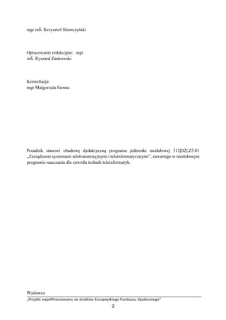 „Projekt współfinansowany ze środków Europejskiego Funduszu Społecznego”
2
mgr inŜ. Krzysztof Słomczyński
Opracowanie redakcyjne: mgr
inŜ. Ryszard Zankowski
Konsultacja:
mgr Małgorzata Sienna
Poradnik stanowi obudowę dydaktyczną programu jednostki modułowej 312[02].Z3.01
„Zarządzanie systemami teletransmisyjnymi i teleinformatycznymi”, zawartego w modułowym
programie nauczania dla zawodu technik teleinformatyk.
Wydawca
 