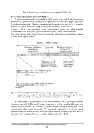 „Projekt współfinansowany ze środków Europejskiego Funduszu Społecznego”
30
Rys. 13. Schemat blokowy systemu cyfrowego z modulacją PCM [2, s. 40]
Budowa i zasada działania krotnic PCM 30/32
W urządzeniach zwanych krotnicami PCM 30/32 sygnały z 30 kanałów telefonicznych są
przetwarzane w jeden zbiorczy sygnał cyfrowy o przepływności 2048 kbit/s. Sygnał wyjściowy
z tych krotnic ma postać cyklicznie powtarzających się ramek zawierających po 32 szczeliny
kanałowe, z których 30 szczelin słuŜy do przesyłania informacji, jedna szczelina
(zerowa – S0 ) – do przesyłania wzoru synchronizacji ramki, oraz jedna szczelina
(szesnastaS16) – do przesyłania sygnalizacji komutacyjnej, a takŜe kontroli i nadzoru.
Wszystkie szczeliny są 8-bitowe o czasie trwania 3,9 µs kaŜda. Przepływność jednego kanału
telefonicznego wynosi 64 kbit/s.
Rys. 14. Struktura ramki PCM 30/32: FAS – przebieg analogowy sygnał fazowania ramki, NFAS – brak
sygnału fazowania ramki, Si – bity rezerwowe do wykorzystania międzynarodowego, A – alarm
fazowania ramki, 0 – brak alarmu, 1 – stan alarmu, Sn – bity rezerwowe [1, s. 254]
W krotnicach PCM 30/32 tworzona jest teŜ wieloramka PCM 30/32 zawierająca 16 ramek
(ponumerowane od 0 do 15) i umoŜliwiająca przesyłanie kryteriów sygnalizacji komutacyjnej,
sygnały kontroli nadzoru. W szesnastej szczelinie ramki zerowej przesłany jest sygnał
synchronizacji (fazowania) wieloramki. W szczelinach szesnastych pozostałych ramek
pierwsze cztery bity stanowią kanały synchronizacyjne kanałów telefonicznych od 1 do 15, a
pozostałe cztery przyporządkowane są kanałom telefonicznym od 16 do 30.
 