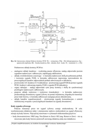 „Projekt współfinansowany ze środków Europejskiego Funduszu Społecznego”
32
Rys. 16. Uproszczony schemat blokowy krotnicy PCM: Wz – wzmacniacz, FDp – filtr dolnoprzepustowy, Og –
ogranicznik amplitudy, BK – bramka kanałowa, Dek – dekoder, Kod – koder, Tk – transkoder [1, s. 256]
Podstawowe układy krotnicy PCM to:
− analogowe układy kanałowe – wydzielają pasmo uŜyteczne, nadają odpowiedni poziom
sygnałom nadawczym i odbiorczym, zapobiegają zakłóceniom,
− układy zwielokrotnienia czasowego – w kierunku nadawczym słuŜą do pobierania próbek
i tworzenia sygnału PAM, w kierunku odbiorczym zapewniają wprowadzenie do
poszczególnych kanałów odpowiednich próbek odtworzonych w dekoderze,
− przetworniki A/C (kodery) i C/A (dekodery) – przetwarzają sygnał PAM do postaci sygnału
PCM ( kodery) i odtwarzają impulsy PAM z sygnału PCM (dekodery),
− zegary taktujące – nadają odpowiedni rytm pracy krotnicy i słuŜą do synchronizacji
przebiegów nadawczych i odbiorczych,
− grupowe układy wejściowe i wyjściowe (transkodery) – w kierunku nadawczym
przekształcają dwustanowy sygnał cyfrowy na postać trójstanową, dogodną do transmisji
przez trakt liniowy, w kierunku odbiorczym następuje proces dekodowania,
− układy kanałów sygnalizacyjnych – przetwarzają sygnały komunikacyjne z centrali
telefonicznej związane z poszczególnymi kanałami na sygnały dwustanowe.
Kody sygnału cyfrowego
Podczas transmisji przez tor sygnał cyfrowy zostaje zniekształcony. W celu
wyeliminowania składowej stałej i zmniejszenia wpływu zniekształceń na sygnał uŜyteczny
stosuje się kody liniowe. Najczęściej stosowane w systemach telekomunikacyjnych to:
− kody dwuwartościowe: NRZ (ang. Non Return to Zero) i RZ (ang. Return to Zero) – nie są
stosowane jako kody liniowe poniewaŜ zawierają składową stałą oraz dodatkowo
 