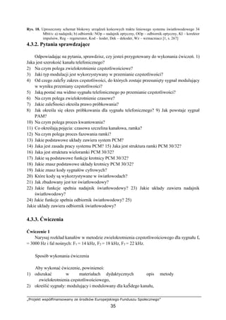 „Projekt współfinansowany ze środków Europejskiego Funduszu Społecznego”
35
Rys. 18. Uproszczony schemat blokowy urządzeń końcowych traktu liniowego systemu światłowodowego 34
Mbit/s: a) nadajnik; b) odbiornik: NOp – nadajnik optyczny, OOp – odbiornik optyczny, KI – korektor
impulsów, Reg – regenerator, Kod – koder, Dek – dekoder, Wz – wzmacniacz [1, s. 267]
4.3.2. Pytania sprawdzające
Odpowiadając na pytania, sprawdzisz, czy jesteś przygotowany do wykonania ćwiczeń. 1)
Jaka jest szerokość kanału telefonicznego?
2) Na czym polega zwielokrotnienie częstotliwościowe?
3) Jaki typ modulacji jest wykorzystywany w przemianie częstotliwości?
4) Od czego zaleŜy zakres częstotliwości, do których zostaje przesunięty sygnał modulujący
w wyniku przemiany częstotliwości?
5) Jaką postać ma widmo sygnału telefonicznego po przemianie częstotliwości?
6) Na czym polega zwielokrotnienie czasowe?
7) Jakie zaleŜności określa prawo próbkowania?
8) Jak określa się okres próbkowania dla sygnału telefonicznego? 9) Jak powstaje sygnał
PAM?
10) Na czym polega proces kwantowania?
11) Co określają pojęcia: czasowa szczelina kanałowa, ramka?
12) Na czym polega proces fazowania ramki?
13) Jakie podstawowe układy zawiera system PCM?
14) Jaka jest zasada pracy systemu PCM? 15) Jaka jest struktura ramki PCM 30/32?
16) Jaka jest struktura wieloramki PCM 30/32?
17) Jakie są podstawowe funkcje krotnicy PCM 30/32?
18) Jakie znasz podstawowe układy krotnicy PCM 30/32?
19) Jakie znasz kody sygnałów cyfrowych?
20) Które kody są wykorzystywane w światłowodach?
21) Jak zbudowany jest tor światłowodowy?
22) Jakie funkcje spełnia nadajnik światłowodowy? 23) Jakie układy zawiera nadajnik
światłowodowy?
24) Jakie funkcje spełnia odbiornik światłowodowy? 25)
Jakie układy zawiera odbiornik światłowodowy?
4.3.3. Ćwiczenia
Ćwiczenie 1
Narysuj rozkład kanałów w metodzie zwielokrotnienia częstotliwościowego dla sygnału fs
= 3000 Hz i fal nośnych: F1 = 14 kHz, F2 = 18 kHz, F3 = 22 kHz.
Sposób wykonania ćwiczenia
Aby wykonać ćwiczenie, powinieneś:
1) odszukać w materiałach dydaktycznych opis metody
zwielokrotnienia częstotliwościowego,
2) określić sygnały: modulujący i modulowany dla kaŜdego kanału,
 
