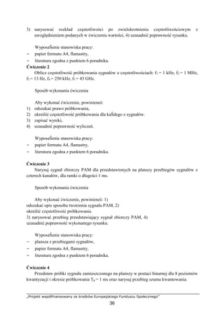 „Projekt współfinansowany ze środków Europejskiego Funduszu Społecznego”
36
3) narysować rozkład częstotliwości po zwielokrotnieniu częstotliwościowym z
uwzględnieniem podanych w ćwiczeniu wartości, 4) uzasadnić poprawność rysunku.
WyposaŜenie stanowiska pracy:
− papier formatu A4, flamastry,
− literatura zgodna z punktem 6 poradnika.
Ćwiczenie 2
Oblicz częstotliwość próbkowania sygnałów o częstotliwościach: f1 = 1 kHz, f2 = 1 MHz,
f3 = 13 Hz, f4 = 250 kHz, f5 = 43 GHz.
Sposób wykonania ćwiczenia
Aby wykonać ćwiczenie, powinieneś:
1) odszukać prawo próbkowania,
2) określić częstotliwość próbkowania dla kaŜdego z sygnałów.
3) zapisać wyniki,
4) uzasadnić poprawność wyliczeń.
WyposaŜenie stanowiska pracy:
− papier formatu A4, flamastry,
− literatura zgodna z punktem 6 poradnika.
Ćwiczenie 3
Narysuj sygnał zbiorczy PAM dla przedstawionych na planszy przebiegów sygnałów z
czterech kanałów, dla ramki o długości 1 ms.
Sposób wykonania ćwiczenia
Aby wykonać ćwiczenie, powinieneś: 1)
odszukać opis sposobu tworzenia sygnału PAM, 2)
określić częstotliwość próbkowania.
3) narysować przebieg przedstawiający sygnał zbiorczy PAM, 4)
uzasadnić poprawność wykonanego rysunku.
WyposaŜenie stanowiska pracy:
− plansza z przebiegami sygnałów,
− papier formatu A4, flamastry,
− literatura zgodna z punktem 6 poradnika.
Ćwiczenie 4
Przedstaw próbki sygnału zamieszczonego na planszy w postaci binarnej dla 8 poziomów
kwantyzacji i okresie próbkowania Tp = 1 ms oraz narysuj przebieg szumu kwantowania.
 