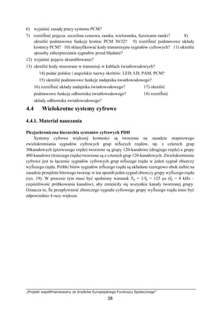 „Projekt współfinansowany ze środków Europejskiego Funduszu Społecznego”
38
6) wyjaśnić zasadę pracy systemu PCM?
7) rozróŜnić pojęcia: szczelina czasowa, ramka, wieloramka, fazowanie ramki? 8)
określić podstawowe funkcje krotnic PCM 30/32? 9) rozróŜnić podstawowe układy
krotnicy PCM? 10) sklasyfikować kody transmisyjne sygnałów cyfrowych? 11) określić
sposoby zabezpieczania sygnałów przed błędami?
12) wyjaśnić pojęcie skramblowanie?
13) określić kody stosowane w transmisji w kablach światłowodowych?
14) podać polskie i angielskie nazwy skrótów: LED, LD, PAM, PCM?
15) określić podstawowe funkcje nadajnika światłowodowego?
16) rozróŜnić układy nadajnika światłowodowego? 17) określić
podstawowe funkcje odbiornika światłowodowego? 18) rozróŜnić
układy odbiornika światłowodowego?
4.4 Wielokrotne systemy cyfrowe
4.4.1. Materiał nauczania
Plezjochroniczna hierarchia systemów cyfrowych PDH
Systemy cyfrowe większej krotności są tworzone na zasadzie stopniowego
zwielokrotniania sygnałów cyfrowych grup niŜszych rzędów, np. z czterech grup
30kanałowych (pierwszego rzędu) tworzone są grupy 120-kanałowe (drugiego rzędu) a grupy
480 kanałowe (trzeciego rzędu) tworzone są z czterech grup 120-kanałowych. Zwielokrotnienie
cyfrowe jest to łączenie sygnałów cyfrowych grup niŜszego rzędu w jeden sygnał zbiorczy
wyŜszego rzędu. Próbki bitów sygnałów niŜszego rzędu są układane szeregowo obok siebie na
zasadzie przeplotu bitowego tworząc w ten sposób jeden sygnał zbiorczy grupy wyŜszego rzędu
(rys. 19). W procesie tym musi być spełniony warunek Tp = 1/fp = 125 µs (fp = 8 kHz –
częstotliwość próbkowania kanałów), aby zmieściły się wszystkie kanały tworzonej grupy.
Oznacza to, Ŝe przepływność zbiorczego sygnału cyfrowego grupy wyŜszego rzędu musi być
odpowiednio 4 razy większa.
 