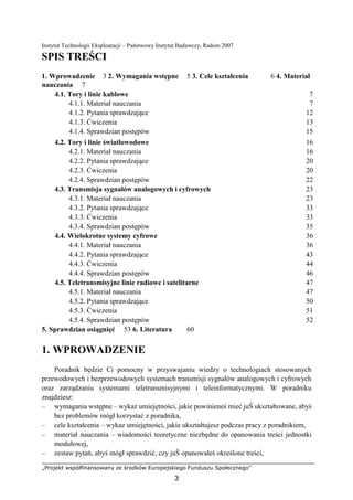 „Projekt współfinansowany ze środków Europejskiego Funduszu Społecznego”
3
Instytut Technologii Eksploatacji – Państwowy Instytut Badawczy, Radom 2007
SPIS TREŚCI
1. Wprowadzenie 3 2. Wymagania wstępne 5 3. Cele kształcenia 6 4. Materiał
nauczania 7
4.1. Tory i linie kablowe 7
4.1.1. Materiał nauczania 7
4.1.2. Pytania sprawdzające 12
4.1.3. Ćwiczenia 13
4.1.4. Sprawdzian postępów 15
4.2. Tory i linie światłowodowe 16
4.2.1. Materiał nauczania 16
4.2.2. Pytania sprawdzające 20
4.2.3. Ćwiczenia 20
4.2.4. Sprawdzian postępów 22
4.3. Transmisja sygnałów analogowych i cyfrowych 23
4.3.1. Materiał nauczania 23
4.3.2. Pytania sprawdzające 33
4.3.3. Ćwiczenia 33
4.3.4. Sprawdzian postępów 35
4.4. Wielokrotne systemy cyfrowe 36
4.4.1. Materiał nauczania 36
4.4.2. Pytania sprawdzające 43
4.4.3. Ćwiczenia 44
4.4.4. Sprawdzian postępów 46
4.5. Teletransmisyjne linie radiowe i satelitarne 47
4.5.1. Materiał nauczania 47
4.5.2. Pytania sprawdzające 50
4.5.3. Ćwiczenia 51
4.5.4. Sprawdzian postępów 52
5. Sprawdzian osiągnięć 53 6. Literatura 60
1. WPROWADZENIE
Poradnik będzie Ci pomocny w przyswajaniu wiedzy o technologiach stosowanych
przewodowych i bezprzewodowych systemach transmisji sygnałów analogowych i cyfrowych
oraz zarządzaniu systemami teletransmisyjnymi i teleinformatycznymi. W poradniku
znajdziesz:
– wymagania wstępne – wykaz umiejętności, jakie powinieneś mieć juŜ ukształtowane, abyś
bez problemów mógł korzystać z poradnika,
– cele kształcenia – wykaz umiejętności, jakie ukształtujesz podczas pracy z poradnikiem,
– materiał nauczania – wiadomości teoretyczne niezbędne do opanowania treści jednostki
modułowej,
– zestaw pytań, abyś mógł sprawdzić, czy juŜ opanowałeś określone treści,
 