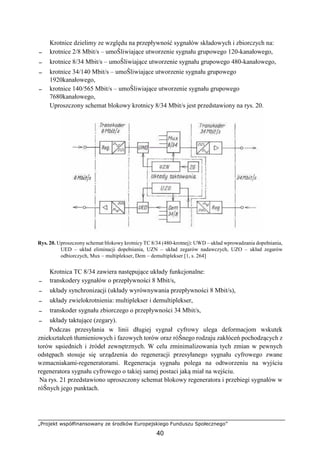 „Projekt współfinansowany ze środków Europejskiego Funduszu Społecznego”
40
Krotnice dzielimy ze względu na przepływność sygnałów składowych i zbiorczych na:
− krotnice 2/8 Mbit/s – umoŜliwiające utworzenie sygnału grupowego 120-kanałowego,
− krotnice 8/34 Mbit/s – umoŜliwiające utworzenie sygnału grupowego 480-kanałowego,
− krotnice 34/140 Mbit/s – umoŜliwiające utworzenie sygnału grupowego
1920kanałowego,
− krotnice 140/565 Mbit/s – umoŜliwiające utworzenie sygnału grupowego
7680kanałowego,
Uproszczony schemat blokowy krotnicy 8/34 Mbit/s jest przedstawiony na rys. 20.
Rys. 20. Uproszczony schemat blokowy krotnicy TC 8/34 (480-krotnej): UWD – układ wprowadzania dopełniania,
UED – układ eliminacji dopełniania, UZN – układ zegarów nadawczych, UZO – układ zegarów
odbiorczych, Mux – multiplekser, Dem – demultiplekser [1, s. 264]
Krotnica TC 8/34 zawiera następujące układy funkcjonalne:
− transkodery sygnałów o przepływności 8 Mbit/s,
− układy synchronizacji (układy wyrównywania przepływności 8 Mbit/s),
− układy zwielokrotnienia: multiplekser i demultiplekser,
− transkoder sygnału zbiorczego o przepływności 34 Mbit/s,
− układy taktujące (zegary).
Podczas przesyłania w linii długiej sygnał cyfrowy ulega deformacjom wskutek
zniekształceń tłumieniowych i fazowych torów oraz róŜnego rodzaju zakłóceń pochodzących z
torów sąsiednich i źródeł zewnętrznych. W celu zminimalizowania tych zmian w pewnych
odstępach stosuje się urządzenia do regeneracji przesyłanego sygnału cyfrowego zwane
wzmacniakami-regeneratorami. Regeneracja sygnału polega na odtworzeniu na wyjściu
regeneratora sygnału cyfrowego o takiej samej postaci jaką miał na wejściu.
Na rys. 21 przedstawiono uproszczony schemat blokowy regeneratora i przebiegi sygnałów w
róŜnych jego punktach.
 
