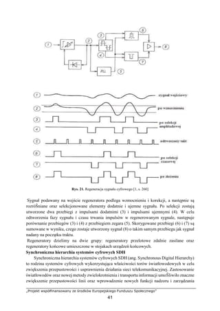„Projekt współfinansowany ze środków Europejskiego Funduszu Społecznego”
41
Rys. 21. Regeneracja sygnału cyfrowego [1, s. 260]
Sygnał podawany na wejście regeneratora podlega wzmocnieniu i korekcji, a następnie są
rozróŜniane oraz selekcjonowane elementy dodatnie i ujemne sygnału. Po selekcji zostają
utworzone dwa przebiegi z impulsami dodatnimi (3) i impulsami ujemnymi (4). W celu
odtworzenia fazy sygnału i czasu trwania impulsów w regenerowanym sygnale, następuje
porównanie przebiegów (3) i (4) z przebiegiem zegara (5). Skorygowane przebiegi (6) i (7) są
sumowane w wyniku, czego zostaje utworzony sygnał (8) o takim samym przebiegu jak sygnał
nadany na początku traktu.
Regeneratory dzielimy na dwie grupy: regeneratory przelotowe zdalnie zasilane oraz
regeneratory końcowe umieszczone w stojakach urządzeń końcowych.
Synchroniczna hierarchia systemów cyfrowych SDH
Synchroniczna hierarchia systemów cyfrowych SDH (ang. Synchronous Digital Hierarchy)
to rodzina systemów cyfrowych wykorzystująca właściwości torów światłowodowych w celu
zwiększenia przepustowości i usprawnienia działania sieci telekomunikacyjnej. Zastosowanie
światłowodów oraz nowej metody zwielokrotnienia i transportu informacji umoŜliwiło znaczne
zwiększenie przepustowości linii oraz wprowadzenie nowych funkcji nadzoru i zarządzania
 