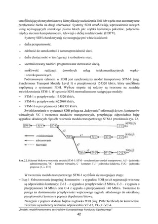 „Projekt współfinansowany ze środków Europejskiego Funduszu Społecznego”
42
umoŜliwiających natychmiastową identyfikację uszkodzenia linii lub węzła oraz automatyczne
przełączanie ruchu na drogi rezerwowe. Systemy SDH umoŜliwiają wprowadzenie nowych
usług wymagających szerokiego pasma takich jak: szybka komutacja pakietów, połączenia
między sieciami komputerowymi, telewizji o duŜej rozdzielczości (HDTV).
Systemy SDH charakteryzują się następującymi właściwościami:
− duŜa przepustowość,
− zdolność do samokontroli i samonaprawialność sieci,
− duŜa elastyczność w konfiguracji i rozbudowie sieci,
− scentralizowany nadzór i programowane sterowanie siecią,
− moŜliwość realizacji dowolnych usług telekomunikacyjnych wąsko-
i szerokopasmowych.
Podstawowym członem w SDH jest synchroniczny moduł transportowy STM-1 (ang.
Synchronous Transport Module Level 1) o przepływności 155520 kbit/s, który umoŜliwia
współpracę z systemami PDH. WyŜsze stopnie tej rodziny są tworzone na zasadzie
zwielokrotnienia STM-1. W systemie SDH znormalizowano następujące moduły:
− STM-1 o przepływności 155520 kbit/s,
− STM-4 o przepływności 622080 kbit/s,
− STM-16 o przepływności 2488320 kbit/s.
Zwielokrotnienie w systemach SDH polega na „ładowaniu” informacji do tzw. kontenerów
wirtualnych VC i tworzeniu modułów transportowych, przeplatając odpowiednio bajty
sygnałów składowych. Sposób tworzenia modułu transportowego STM-1 przedstawia rys. 22.
Rys. 22. Schemat blokowy tworzenia modułu STM-1: STM – synchroniczny moduł transportowy, AU – jednostka
administracyjna, VC – kontener wirtualny, C – kontener, TU – jednostka składowa, TUG – jednostka
grupowa [1, s. 273]
W tworzeniu modułu transportowego STM-1 wyróŜnia się następujące etapy:
− Etap 1: Odwzorowanie (mapping) kontenerów – z sygnałów PDH po ich regeneracji tworzone
są odpowiednio kontenery: C-12 – z sygnału o przepływności 2 Mbit/s, C-3 – z sygnału o
przepływności 34 Mbit/s oraz C-4 z sygnału o przepływności 140 Mbit/s. Tworzenie to
polega na dostosowaniu przepływności wejściowego sygnału składowego do określonej
przepływności kontenera poprzez dopełnienie bitowe.
Następnie z poprzez dodanie bajtów nagłówka POH (ang. Path Overhead) do kontenerów
tworzone są kontenery wirtualne odpowiednio VC-12, VC-3 i VC-4.
 