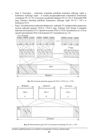 „Projekt współfinansowany ze środków Europejskiego Funduszu Społecznego”
43
− Etap 2: Fazowanie – ustawianie wskaźnika połoŜenia kontenera niŜszego rzędu w
kontenerze wyŜszego rzędu – w wyniku przyporządkowania wskaźników kontenerom
wirtualnym VC-12 i VC-3 tworzone są jednostki składowe TU-12 i TU-3. Wskaźniki PTR
(ang. Pointers) określają połoŜenie kontenerów niŜszego rzędu VC-12 i VC-3 w
kontenerze VC-4.
− Etap 3: Zwielokrotnienie jednostek składowych –jednostki TU są odpowiednio grupowane
tworząc jednostki grupowe TUG-2 i TUG-3 (ang. Tributary Unit Group) a następnie
ładowane do kontenera VC-4. Sposób tworzenia TUG-2 i TUG-3 przedstawia rys. 23 oraz
sposób wprowadzenia TUG-3 do kontenera VC-4 przedstawia rys. 24.
Rys. 23. Tworzenie jednostek grupowych TUG-2 i TUG-3 [1, s. 274]
Rys. 24. Wprowadzenie grup TUG-3 do kontenera wirtualnego VC-4 [1, s. 274]
 