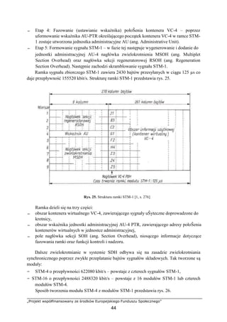 „Projekt współfinansowany ze środków Europejskiego Funduszu Społecznego”
44
− Etap 4: Fazowanie (ustawianie wskaźnika) połoŜenia kontenera VC-4 – poprzez
uformowanie wskaźnika AU-PTR określającego początek kontenera VC-4 w ramce STM-
1 zostaje utworzona jednostka administracyjne AU (ang. Administrative Unit).
− Etap 5: Formowanie sygnału STM-1 – w fazie tej następuje wygenerowanie i dodanie do
jednostki administracyjnej AU-4 nagłówka zwielokrotnienia MSOH (ang. Multiplet
Section Overhead) oraz nagłówka sekcji regeneratorowej RSOH (ang. Regeneration
Section Overhead). Następnie zachodzi skramblowanie sygnału STM-1.
Ramka sygnału zbiorczego STM-1 zawiera 2430 bajtów przesyłanych w ciągu 125 µs co
daje przepływność 155520 kbit/s. Strukturę ramki STM-1 przedstawia rys. 25.
Rys. 25. Struktura ramki STM-1 [1, s. 276]
Ramka dzieli się na trzy części:
− obszar kontenera wirtualnego VC-4, zawierającego sygnały uŜyteczne doprowadzone do
krotnicy,
− obszar wskaźnika jednostki administracyjnej AU-4 PTR, zawierającego adresy połoŜenia
kontenerów wirtualnych w jednostce administracyjnej,
− pole nagłówka sekcji SOH (ang. Section Overhead), niosącego informacje dotyczące
fazowania ramki oraz funkcji kontroli i nadzoru.
Dalsze zwielokrotnianie w systemie SDH odbywa się na zasadzie zwielokrotniania
synchronicznego poprzez zwykłe przeplatanie bajtów sygnałów składowych. Tak tworzone są
moduły:
− STM-4 o przepływności 622080 kbit/s – powstaje z czterech sygnałów STM-1,
− STM-16 o przepływności 2488320 kbit/s – powstaje z 16 modułów STM-1 lub czterech
modułów STM-4.
Sposób tworzenia modułu STM-4 z modułów STM-1 przedstawia rys. 26.
 