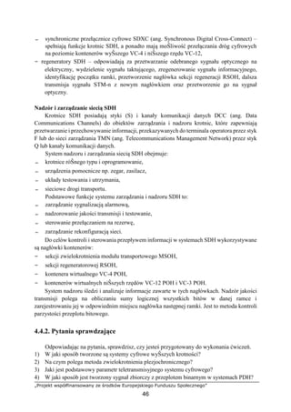 „Projekt współfinansowany ze środków Europejskiego Funduszu Społecznego”
46
− synchroniczne przełącznice cyfrowe SDXC (ang. Synchronous Digital Cross-Connect) –
spełniają funkcje krotnic SDH, a ponadto mają moŜliwość przełączania dróg cyfrowych
na poziomie kontenerów wyŜszego VC-4 i niŜszego rzędu VC-12,
− regeneratory SDH – odpowiadają za przetwarzanie odebranego sygnału optycznego na
elektryczny, wydzielenie sygnału taktującego, zregenerowanie sygnału informacyjnego,
identyfikację początku ramki, przetworzenie nagłówka sekcji regeneracji RSOH, dalsza
transmisja sygnału STM-n z nowym nagłówkiem oraz przetworzenie go na sygnał
optyczny.
Nadzór i zarządzanie siecią SDH
Krotnice SDH posiadają styki (S) i kanały komunikacji danych DCC (ang. Data
Communications Channels) do obiektów zarządzania i nadzoru krotnic, które zapewniają
przetwarzanie i przechowywanie informacji, przekazywanych do terminala operatora przez styk
F lub do sieci zarządzania TMN (ang. Telecommunications Management Network) przez styk
Q lub kanały komunikacji danych.
System nadzoru i zarządzania siecią SDH obejmuje:
− krotnice róŜnego typu i oprogramowanie,
− urządzenia pomocnicze np. zegar, zasilacz,
− układy testowania i utrzymania,
− sieciowe drogi transportu.
Podstawowe funkcje systemu zarządzania i nadzoru SDH to:
− zarządzanie sygnalizacją alarmową,
− nadzorowanie jakości transmisji i testowanie,
− sterowanie przełączaniem na rezerwę,
− zarządzanie rekonfiguracją sieci.
Do celów kontroli i sterowania przepływem informacji w systemach SDH wykorzystywane
są nagłówki kontenerów:
− sekcji zwielokrotnienia modułu transportowego MSOH,
− sekcji regeneratorowej RSOH,
− kontenera wirtualnego VC-4 POH,
− kontenerów wirtualnych niŜszych rzędów VC-12 POH i VC-3 POH.
System nadzoru śledzi i analizuje informacje zawarte w tych nagłówkach. Nadzór jakości
transmisji polega na obliczaniu sumy logicznej wszystkich bitów w danej ramce i
zarejestrowaniu jej w odpowiednim miejscu nagłówka następnej ramki. Jest to metoda kontroli
parzystości przeplotu bitowego.
4.4.2. Pytania sprawdzające
Odpowiadając na pytania, sprawdzisz, czy jesteś przygotowany do wykonania ćwiczeń.
1) W jaki sposób tworzone są systemy cyfrowe wyŜszych krotności?
2) Na czym polega metoda zwielokrotnienia plezjochronicznego?
3) Jaki jest podstawowy parametr teletransmisyjnego systemu cyfrowego?
4) W jaki sposób jest tworzony sygnał zbiorczy z przeplotem binarnym w systemach PDH?
 