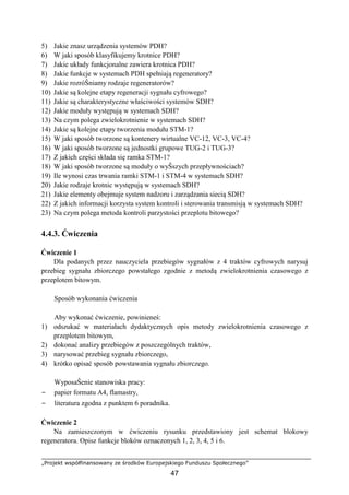 „Projekt współfinansowany ze środków Europejskiego Funduszu Społecznego”
47
5) Jakie znasz urządzenia systemów PDH?
6) W jaki sposób klasyfikujemy krotnice PDH?
7) Jakie układy funkcjonalne zawiera krotnica PDH?
8) Jakie funkcje w systemach PDH spełniają regeneratory?
9) Jakie rozróŜniamy rodzaje regeneratorów?
10) Jakie są kolejne etapy regeneracji sygnału cyfrowego?
11) Jakie są charakterystyczne właściwości systemów SDH?
12) Jakie moduły występują w systemach SDH?
13) Na czym polega zwielokrotnienie w systemach SDH?
14) Jakie są kolejne etapy tworzenia modułu STM-1?
15) W jaki sposób tworzone są kontenery wirtualne VC-12, VC-3, VC-4?
16) W jaki sposób tworzone są jednostki grupowe TUG-2 i TUG-3?
17) Z jakich części składa się ramka STM-1?
18) W jaki sposób tworzone są moduły o wyŜszych przepływnościach?
19) Ile wynosi czas trwania ramki STM-1 i STM-4 w systemach SDH?
20) Jakie rodzaje krotnic występują w systemach SDH?
21) Jakie elementy obejmuje system nadzoru i zarządzania siecią SDH?
22) Z jakich informacji korzysta system kontroli i sterowania transmisją w systemach SDH?
23) Na czym polega metoda kontroli parzystości przeplotu bitowego?
4.4.3. Ćwiczenia
Ćwiczenie 1
Dla podanych przez nauczyciela przebiegów sygnałów z 4 traktów cyfrowych narysuj
przebieg sygnału zbiorczego powstałego zgodnie z metodą zwielokrotnienia czasowego z
przeplotem bitowym.
Sposób wykonania ćwiczenia
Aby wykonać ćwiczenie, powinieneś:
1) odszukać w materiałach dydaktycznych opis metody zwielokrotnienia czasowego z
przeplotem bitowym,
2) dokonać analizy przebiegów z poszczególnych traktów,
3) narysować przebieg sygnału zbiorczego,
4) krótko opisać sposób powstawania sygnału zbiorczego.
WyposaŜenie stanowiska pracy:
− papier formatu A4, flamastry,
− literatura zgodna z punktem 6 poradnika.
Ćwiczenie 2
Na zamieszczonym w ćwiczeniu rysunku przedstawiony jest schemat blokowy
regeneratora. Opisz funkcje bloków oznaczonych 1, 2, 3, 4, 5 i 6.
 