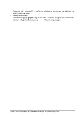 „Projekt współfinansowany ze środków Europejskiego Funduszu Społecznego”
4
– ćwiczenia, które pomogą Ci zweryfikować wiadomości teoretyczne oraz ukształtować
umiejętności praktyczne,
– sprawdzian postępów,
– sprawdzian osiągnięć, przykładowy zestaw zadań. Zaliczenie testu potwierdzi opanowanie
materiału całej jednostki modułowej, – literaturę uzupełniającą.
 
