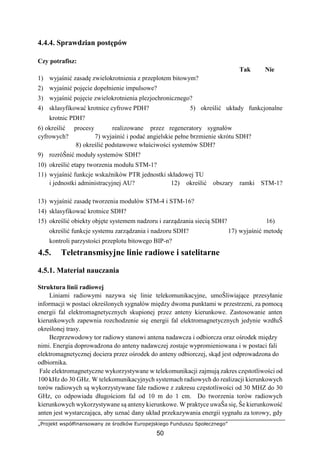 „Projekt współfinansowany ze środków Europejskiego Funduszu Społecznego”
50
4.4.4. Sprawdzian postępów
Czy potrafisz:
Tak Nie
1) wyjaśnić zasadę zwielokrotnienia z przeplotem bitowym?
2) wyjaśnić pojęcie dopełnienie impulsowe?
3) wyjaśnić pojęcie zwielokrotnienia plezjochronicznego?
4) sklasyfikować krotnice cyfrowe PDH? 5) określić układy funkcjonalne
krotnic PDH?
6) określić procesy realizowane przez regeneratory sygnałów
cyfrowych? 7) wyjaśnić i podać angielskie pełne brzmienie skrótu SDH?
8) określić podstawowe właściwości systemów SDH?
9) rozróŜnić moduły systemów SDH?
10) określić etapy tworzenia modułu STM-1?
11) wyjaśnić funkcje wskaźników PTR jednostki składowej TU
i jednostki administracyjnej AU? 12) określić obszary ramki STM-1?
13) wyjaśnić zasadę tworzenia modułów STM-4 i STM-16?
14) sklasyfikować krotnice SDH?
15) określić obiekty objęte systemem nadzoru i zarządzania siecią SDH? 16)
określić funkcje systemu zarządzania i nadzoru SDH? 17) wyjaśnić metodę
kontroli parzystości przeplotu bitowego BIP-n?
4.5. Teletransmisyjne linie radiowe i satelitarne
4.5.1. Materiał nauczania
Struktura linii radiowej
Liniami radiowymi nazywa się linie telekomunikacyjne, umoŜliwiające przesyłanie
informacji w postaci określonych sygnałów między dwoma punktami w przestrzeni, za pomocą
energii fal elektromagnetycznych skupionej przez anteny kierunkowe. Zastosowanie anten
kierunkowych zapewnia rozchodzenie się energii fal elektromagnetycznych jedynie wzdłuŜ
określonej trasy.
Bezprzewodowy tor radiowy stanowi antena nadawcza i odbiorcza oraz ośrodek między
nimi. Energia doprowadzona do anteny nadawczej zostaje wypromieniowana i w postaci fali
elektromagnetycznej dociera przez ośrodek do anteny odbiorczej, skąd jest odprowadzona do
odbiornika.
Fale elektromagnetyczne wykorzystywane w telekomunikacji zajmują zakres częstotliwości od
100 kHz do 30 GHz. W telekomunikacyjnych systemach radiowych do realizacji kierunkowych
torów radiowych są wykorzystywane fale radiowe z zakresu częstotliwości od 30 MHZ do 30
GHz, co odpowiada długościom fal od 10 m do 1 cm. Do tworzenia torów radiowych
kierunkowych wykorzystywane są anteny kierunkowe. W praktyce uwaŜa się, Ŝe kierunkowość
anten jest wystarczająca, aby uznać dany układ przekazywania energii sygnału za torowy, gdy
 