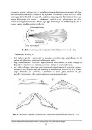„Projekt współfinansowany ze środków Europejskiego Funduszu Społecznego”
51
poprzeczne wymiary anten są porównywalne lub większe od długości promieniowanej fali. Stąd
do transmisji kierunkowej wykorzystuje się najkrótsze fale radiowe, jednak realizacja torów
radiowych dla fal krótkich stwarza duŜe trudności technologiczne. Powszechnie stosowaną
anteną kierunkową jest antena z reflektorem parabolicznym, odznaczająca się duŜą
kierunkowością promieniowania. Antena tego typu promieniuje fale elektromagnetyczne w
postaci wąskiej wiązki promieni świetlnych.
Rys. 28. Schemat anteny parabolicznej i jej charakterystyka promieniowania [1, s. 181]
Tory radiowe dzielimy na:
− tory radiowe proste – realizowane na zasadzie prostoliniowego rozchodzenia się fal
radiowych, gdy anteny nadawcza i odbiorcza się widzą,
− tory radiowe łamane – tworzone z wykorzystaniem anteny biernej, od której odbijają się
fale radiowe wyemitowane z anteny nadawczej i trafiają do anteny odbiorczej,
− tory radiowe łamane – tworzone przez rozproszenie strumienia energii wysyłanej z anteny
nadawczej w wyŜszych warstwach atmosfery (w jonosferze i w troposferze), skąd główna
część strumienia jest kierowana z powrotem ku ziemi, gdzie strumień ten jest
przechwytywany przez odpowiednio ukierunkowaną antenę odbiorczą.
Rys. 29. Tory radiowe: [a) prosty; b) łamany wskutek rozproszenia; c) łamany wskutek odbicia [1, s. 182]
 