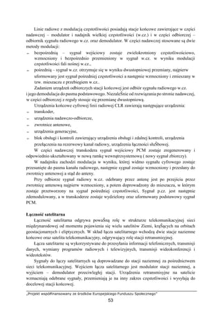 „Projekt współfinansowany ze środków Europejskiego Funduszu Społecznego”
53
Linie radiowe z modulacją częstotliwości posiadają stacje końcowe zawierające w części
nadawczej – modulator i nadajnik wielkiej częstotliwości (w.cz.) i w części odbiorczej –
odbiornik sygnału radiowego w.cz. oraz demodulator. W części nadawczej stosowane są dwie
metody modulacji:
− bezpośrednią – sygnał wejściowy zostaje zwielokrotniony częstotliwościowo,
wzmocniony i bezpośrednio przemieniony w sygnał w.cz. w wyniku modulacji
częstotliwości fali nośnej w.cz.,
− pośrednią – sygnał w.cz. otrzymuje się w wyniku dwustopniowej przemiany, najpierw
uformowany jest sygnał pośredniej częstotliwości a następnie wzmocniony i zmieszany w
tzw. mieszaczu z przebiegiem w.cz..
Zadaniem urządzeń odbiorczych stacji końcowej jest odbiór sygnału radiowego w.cz.
i jego demodulacja do pasma podstawowego. NiezaleŜnie od rozwiązania po stronie nadawczej,
w części odbiorczej z reguły stosuje się przemianę dwustopniową.
Urządzenia końcowe cyfrowej linii radiowej CLR zawierają następujące urządzenia:
− transkoder,
− urządzenia nadawczo-odbiorcze,
− zwrotnice antenowe,
− urządzenia generacyjne,
− blok obsługi i kontroli zawierający urządzenia obsługi i zdalnej kontroli, urządzenia
przełączenia na rezerwowy kanał radiowy, urządzenia łączności słuŜbowej.
W części nadawczej transkodera sygnał wejściowy PCM zostaje zregenerowany i
odpowiednio ukształtowany w nową ramkę wewnątrzsystemową ( nowy sygnał zbiorczy).
W nadajniku zachodzi modulacja w wyniku, której widmo sygnału cyfrowego zostaje
przesunięte do pasma kanału radiowego, następnie sygnał zostaje wzmocniony i przesłany do
zwrotnicy antenowej a stąd do anteny.
Przy odbiorze sygnał radiowy w.cz. odebrany przez antenę jest po przejściu przez
zwrotnicę antenową najpierw wzmocniony, a potem doprowadzony do mieszacza, w którym
zostaje przetworzony na sygnał pośredniej częstotliwości, Sygnał p.cz. jest następnie
zdemodulowany, a w transkoderze zostaje wydzielony oraz uformowany podstawowy sygnał
PCM.
Łączność satelitarna
Łączność satelitarna odgrywa powaŜną rolę w strukturze telekomunikacyjnej sieci
międzynarodowej od momentu pojawienia się wielu satelitów Ziemi, krąŜących na orbitach
geostacjonarnych i eliptycznych. W skład łącza satelitarnego wchodzą dwie stacje naziemne
końcowe oraz satelita telekomunikacyjny, odgrywający rolę stacji retransmisyjnej.
Łącza satelitarne są wykorzystywane do przesyłania informacji telefonicznych, transmisji
danych, wymiany programów radiowych i telewizyjnych, transmisji wideokonferencji i
wideotekstów.
Sygnały do łączy satelitarnych są doprowadzane do stacji naziemnej za pośrednictwem
sieci telekomunikacyjnej. Wejściem łącza satelitarnego jest modulator stacji naziemnej, a
wyjściem – demodulator przeciwległej stacji. Urządzenia retransmisyjne na satelicie
wzmacniają odebrane sygnały, przemieniają je na inny zakres częstotliwości i wysyłają do
docelowej stacji końcowej.
 