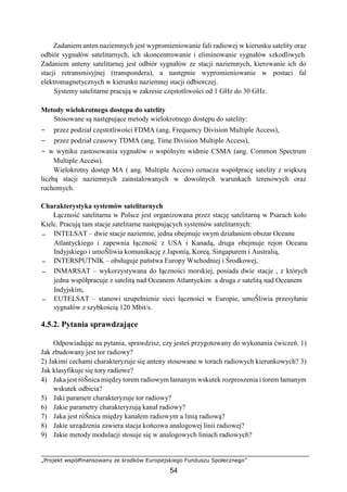 „Projekt współfinansowany ze środków Europejskiego Funduszu Społecznego”
54
Zadaniem anten naziemnych jest wypromieniowanie fali radiowej w kierunku satelity oraz
odbiór sygnałów satelitarnych, ich skoncentrowanie i eliminowanie sygnałów szkodliwych.
Zadaniem anteny satelitarnej jest odbiór sygnałów ze stacji naziemnych, kierowanie ich do
stacji retransmisyjnej (transpondera), a następnie wypromieniowanie w postaci fal
elektromagnetycznych w kierunku naziemnej stacji odbiorczej.
Systemy satelitarne pracują w zakresie częstotliwości od 1 GHz do 30 GHz.
Metody wielokrotnego dostępu do satelity
Stosowane są następujące metody wielokrotnego dostępu do satelity:
− przez podział częstotliwości FDMA (ang. Frequency Division Multiple Access),
− przez podział czasowy TDMA (ang. Time Division Multiple Access),
− w wyniku zastosowania sygnałów o wspólnym widmie CSMA (ang. Common Spectrum
Multiple Access).
Wielokrotny dostęp MA ( ang. Multiple Access) oznacza współpracę satelity z większą
liczbą stacji naziemnych zainstalowanych w dowolnych warunkach terenowych oraz
ruchomych.
Charakterystyka systemów satelitarnych
Łączność satelitarna w Polsce jest organizowana przez stację satelitarną w Psarach koło
Kielc. Pracują tam stacje satelitarne następujących systemów satelitarnych:
− INTELSAT – dwie stacje naziemne, jedna obejmuje swym działaniem obszar Oceanu
Atlantyckiego i zapewnia łączność z USA i Kanadą, druga obejmuje rejon Oceanu
Indyjskiego i umoŜliwia komunikację z Japonią, Koreą, Singapurem i Australią,
− INTERSPUTNIK – obsługuje państwa Europy Wschodniej i Środkowej,
− INMARSAT – wykorzystywana do łączności morskiej, posiada dwie stacje , z których
jedna współpracuje z satelitą nad Oceanem Atlantyckim a druga z satelitą nad Oceanem
Indyjskim,
− EUTELSAT – stanowi uzupełnienie sieci łączności w Europie, umoŜliwia przesyłanie
sygnałów z szybkością 120 Mbit/s.
4.5.2. Pytania sprawdzające
Odpowiadając na pytania, sprawdzisz, czy jesteś przygotowany do wykonania ćwiczeń. 1)
Jak zbudowany jest tor radiowy?
2) Jakimi cechami charakteryzuje się anteny stosowane w torach radiowych kierunkowych? 3)
Jak klasyfikuje się tory radiowe?
4) Jaka jest róŜnica między torem radiowym łamanym wskutek rozproszenia i torem łamanym
wskutek odbicia?
5) Jaki parametr charakteryzuje tor radiowy?
6) Jakie parametry charakteryzują kanał radiowy?
7) Jaka jest róŜnica między kanałem radiowym a linią radiową?
8) Jakie urządzenia zawiera stacja końcowa analogowej linii radiowej?
9) Jakie metody modulacji stosuje się w analogowych liniach radiowych?
 