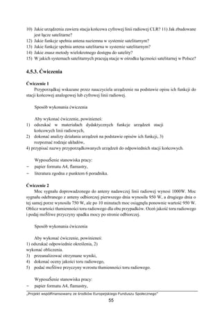 „Projekt współfinansowany ze środków Europejskiego Funduszu Społecznego”
55
10) Jakie urządzenia zawiera stacja końcowa cyfrowej linii radiowej CLR? 11) Jak zbudowane
jest łącze satelitarne?
12) Jakie funkcje spełnia antena naziemna w systemie satelitarnym?
13) Jakie funkcje spełnia antena satelitarna w systemie satelitarnym?
14) Jakie znasz metody wielokrotnego dostępu do satelity?
15) W jakich systemach satelitarnych pracują stacje w ośrodku łączności satelitarnej w Polsce?
4.5.3. Ćwiczenia
Ćwiczenie 1
Przyporządkuj wskazane przez nauczyciela urządzenie na podstawie opisu ich funkcji do
stacji końcowej analogowej lub cyfrowej linii radiowej.
Sposób wykonania ćwiczenia
Aby wykonać ćwiczenie, powinieneś:
1) odszukać w materiałach dydaktycznych funkcje urządzeń stacji
końcowych linii radiowych,
2) dokonać analizy działania urządzeń na podstawie opisów ich funkcji, 3)
rozpoznać rodzaje układów,
4) przypisać nazwy przyporządkowanych urządzeń do odpowiednich stacji końcowych.
WyposaŜenie stanowiska pracy:
− papier formatu A4, flamastry,
− literatura zgodna z punktem 6 poradnika.
Ćwiczenie 2
Moc sygnału doprowadzonego do anteny nadawczej linii radiowej wynosi 1000W. Moc
sygnału odebranego z anteny odbiorczej pierwszego dnia wynosiła 950 W, a drugiego dnia o
tej samej porze wynosiła 750 W, ale po 10 minutach moc osiągnęła ponownie wartość 950 W.
Oblicz wartości tłumienności toru radiowego dla obu przypadków. Oceń jakość toru radiowego
i podaj moŜliwe przyczyny spadku mocy po stronie odbiorczej.
Sposób wykonania ćwiczenia
Aby wykonać ćwiczenie, powinieneś:
1) odszukać odpowiednie określenia, 2)
wykonać obliczenia.
3) przeanalizować otrzymane wyniki,
4) dokonać oceny jakości toru radiowego,
5) podać moŜliwe przyczyny wzrostu tłumienności toru radiowego.
WyposaŜenie stanowiska pracy:
− papier formatu A4, flamastry,
 