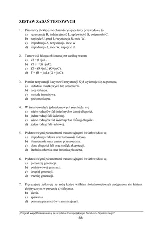 „Projekt współfinansowany ze środków Europejskiego Funduszu Społecznego”
58
ZESTAW ZADAŃ TESTOWYCH
1. Parametry elektryczne charakteryzujące tory przewodowe to:
a) rezystancja R, indukcyjność L, upływność G, pojemność C.
b) napięcie U, prąd I, rezystancja R, moc W.
c) impedancja Z, rezystancja, moc W.
d) impedancja Z, moc W, napięcie U.
2. Tamowość falowa obliczana jest według wzoru
a) Zf = R+jωL.
b) Zf = 1/(G+jωC).
c) Zf = (R+jωL) (G+jωC).
d) Γ = (R + jωL) (G + jωC).
3. Pomiar rezystancji i asymetrii rezystancji Ŝył wykonuje się za pomocą
a) układów mostkowych lub omomierza.
b) oscyloskopu.
c) metodą impulsową.
d) poziomoskopu.
4. W światłowodach jednodomowych rozchodzi się
a) wiele rodzajów fal świetlnych o danej długości.
b) jeden rodzaj fali świetlnej.
c) wiele rodzajów fal świetlnych o róŜnej długości.
d) jeden rodzaj fali radiowej.
5. Podstawowymi parametrami transmisyjnymi światłowodów są
a) impedancja falowa oraz tamowość falowa.
b) tłumienność oraz pasmo przenoszenia.
c) okno długości fali oraz stoŜek akceptacji.
d) średnica rdzenia oraz średnica płaszcza.
6. Podstawowymi parametrami transmisyjnymi światłowodów są
a) pierwszej generacji.
b) podstawowej generacji.
c) drugiej generacji.
d) trzeciej generacji.
7. Precyzyjnie zetknięte ze sobą końce włókien światłowodowych podgrzewa się łukiem
elektrycznym w procesie a) sklejania.
b) cięcia.
c) spawania.
d) pomiaru parametrów transmisyjnych.
 