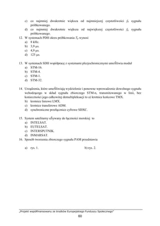„Projekt współfinansowany ze środków Europejskiego Funduszu Społecznego”
60
c) co najmniej dwukrotnie większa od najmniejszej częstotliwości fd sygnału
próbkowanego.
d) co najmniej dwukrotnie większa od największej częstotliwości fg sygnału
próbkowanego.
12. W systemach PDH okres próbkowania Tp wynosi
a) 8 kHz.
b) 3,9 µs.
c) 4,9 µs.
d) 125 µs.
13. W systemach SDH współpracę z systemami plezjochronicznymi umoŜliwia moduł
a) STM-16.
b) STM-4.
c) STM-1.
d) STM-32.
14. Urządzenia, które umoŜliwiają wydzielenie i ponowne wprowadzenie dowolnego sygnału
wchodzącego w skład sygnału zbiorczego STM-n, transmitowanego w linii, bez
konieczności jego całkowitej demultipleksacji to a) krotnice końcowe TMX.
b) krotnice liniowe LMX.
c) krotnice transferowe ADM.
d) synchroniczne przełącznice cyfrowe SDXC.
15. System satelitarny uŜywany do łączności morskiej to
a) INTELSAT.
b) EUTELSAT.
c) INTERSPUTNIK.
d) INMARSAT.
16. Sposób tworzenia zbiorczego sygnału PAM przedstawia
a) rys. 1. b) rys. 2.
 