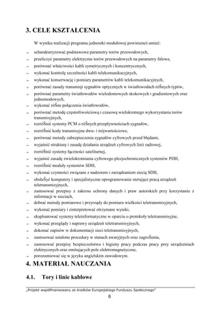 „Projekt współfinansowany ze środków Europejskiego Funduszu Społecznego”
6
3. CELE KSZTAŁCENIA
W wyniku realizacji programu jednostki modułowej powinieneś umieć:
− scharakteryzować podstawowe parametry torów przewodowych,
− przeliczyć parametry elektryczne torów przewodowych na parametry falowe,
− porównać właściwości kabli symetrycznych i koncentrycznych,
− wykonać kontrolę szczelności kabli telekomunikacyjnych,
− wykonać konserwację i pomiary parametrów kabli telekomunikacyjnych,
− porównać zasady transmisji sygnałów optycznych w światłowodach róŜnych typów,
− porównać parametry światłowodów wielodomowych skokowych i gradientowych oraz
jednomodowych,
− wykonać róŜne połączenia światłowodów,
− porównać metodę częstotliwościową i czasową wielokrotnego wykorzystania torów
transmisyjnych,
− rozróŜnić systemy PCM o róŜnych przepływnościach sygnałów,
− rozróŜnić kody transmisyjne dwu- i trójwartościowe,
− porównać metody zabezpieczenia sygnałów cyfrowych przed błędami,
− wyjaśnić strukturę i zasadę działania urządzeń cyfrowych linii radiowej,
− rozróŜnić systemy łączności satelitarnej,
− wyjaśnić zasadę zwielokrotniania cyfrowego plezjochronicznych systemów PDH,
− rozróŜnić moduły systemów SDH,
− wykonać czynności związane z nadzorem i zarządzaniem siecią SDH,
− obsłuŜyć komputery i specjalistyczne oprogramowanie sterujące pracą urządzeń
teletransmisyjnych,
− zastosować przepisy z zakresu ochrony danych i praw autorskich przy korzystaniu z
informacji w sieciach,
− dobrać metody pomiarowe i przyrządy do pomiaru wielkości teletransmisyjnych,
− wykonać pomiary i zinterpretować otrzymane wyniki,
− eksploatować systemy teleinformatyczne w oparciu o protokoły teletransmisyjne,
− wykonać przeglądy i naprawy urządzeń teletransmisyjnych,
− dokonać zapisów w dokumentacji sieci teletransmisyjnych,
− zastosować ustalone procedury w stanach awaryjnych oraz zagroŜenia,
− zastosować przepisy bezpieczeństwa i higieny pracy podczas pracy przy urządzeniach
elektrycznych oraz emitujących pole elektromagnetyczne,
− porozumiewać się w języku angielskim zawodowym.
4. MATERIAŁ NAUCZANIA
4.1. Tory i linie kablowe
 