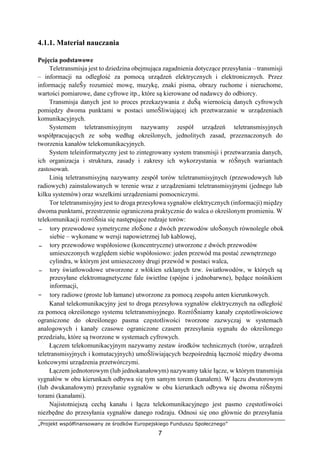 „Projekt współfinansowany ze środków Europejskiego Funduszu Społecznego”
7
4.1.1. Materiał nauczania
Pojęcia podstawowe
Teletransmisja jest to dziedzina obejmująca zagadnienia dotyczące przesyłania – transmisji
– informacji na odległość za pomocą urządzeń elektrycznych i elektronicznych. Przez
informację naleŜy rozumieć mowę, muzykę, znaki pisma, obrazy ruchome i nieruchome,
wartości pomiarowe, dane cyfrowe itp., które są kierowane od nadawcy do odbiorcy.
Transmisja danych jest to proces przekazywania z duŜą wiernością danych cyfrowych
pomiędzy dwoma punktami w postaci umoŜliwiającej ich przetwarzanie w urządzeniach
komunikacyjnych.
Systemem teletransmisyjnym nazywamy zespół urządzeń teletransmisyjnych
współpracujących ze sobą według określonych, jednolitych zasad, przeznaczonych do
tworzenia kanałów telekomunikacyjnych.
System teleinformatyczny jest to zintegrowany system transmisji i przetwarzania danych,
ich organizacja i struktura, zasady i zakresy ich wykorzystania w róŜnych wariantach
zastosowań.
Linią teletransmisyjną nazywamy zespół torów teletransmisyjnych (przewodowych lub
radiowych) zainstalowanych w terenie wraz z urządzeniami teletransmisyjnymi (jednego lub
kilku systemów) oraz wszelkimi urządzeniami pomocniczymi.
Tor teletransmisyjny jest to droga przesyłowa sygnałów elektrycznych (informacji) między
dwoma punktami, przestrzennie ograniczona praktycznie do walca o określonym promieniu. W
telekomunikacji rozróŜnia się następujące rodzaje torów:
− tory przewodowe symetryczne złoŜone z dwóch przewodów ułoŜonych równolegle obok
siebie – wykonane w wersji napowietrznej lub kablowej,
− tory przewodowe współosiowe (koncentryczne) utworzone z dwóch przewodów
umieszczonych względem siebie współosiowo: jeden przewód ma postać zewnętrznego
cylindra, w którym jest umieszczony drugi przewód w postaci walca,
− tory światłowodowe utworzone z włókien szklanych tzw. światłowodów, w których są
przesyłane elektromagnetyczne fale świetlne (spójne i jednobarwne), będące nośnikiem
informacji,
− tory radiowe (proste lub łamane) utworzone za pomocą zespołu anten kierunkowych.
Kanał telekomunikacyjny jest to droga przesyłowa sygnałów elektrycznych na odległość
za pomocą określonego systemu teletransmisyjnego. RozróŜniamy kanały częstotliwościowe
ograniczone do określonego pasma częstotliwości tworzone zazwyczaj w systemach
analogowych i kanały czasowe ograniczone czasem przesyłania sygnału do określonego
przedziału, które są tworzone w systemach cyfrowych.
Łączem telekomunikacyjnym nazywamy zestaw środków technicznych (torów, urządzeń
teletransmisyjnych i komutacyjnych) umoŜliwiających bezpośrednią łączność między dwoma
końcowymi urządzenia przetwórczymi.
Łączem jednotorowym (lub jednokanałowym) nazywamy takie łącze, w którym transmisja
sygnałów w obu kierunkach odbywa się tym samym torem (kanałem). W łączu dwutorowym
(lub dwukanałowym) przesyłanie sygnałów w obu kierunkach odbywa się dwoma róŜnymi
torami (kanałami).
Najistotniejszą cechą kanału i łącza telekomunikacyjnego jest pasmo częstotliwości
niezbędne do przesyłania sygnałów danego rodzaju. Odnosi się ono głównie do przesyłania
 