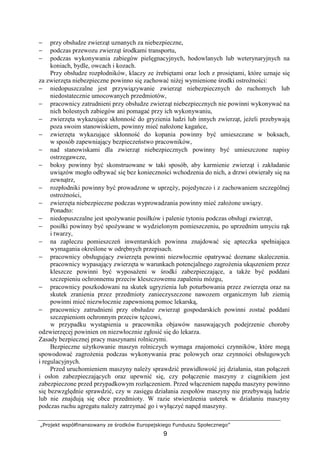 „Projekt współfinansowany ze środków Europejskiego Funduszu Społecznego”
9
− przy obsłudze zwierząt uznanych za niebezpieczne,
− podczas przewozu zwierząt środkami transportu,
− podczas wykonywania zabiegów pielęgnacyjnych, hodowlanych lub weterynaryjnych na
koniach, bydle, owcach i kozach.
Przy obsłudze rozpłodników, klaczy ze źrebiętami oraz loch z prosiętami, które uznaje się
za zwierzęta niebezpieczne powinno się zachować niŜej wymienione środki ostroŜności:
− niedopuszczalne jest przywiązywanie zwierząt niebezpiecznych do ruchomych lub
niedostatecznie umocowanych przedmiotów,
− pracownicy zatrudnieni przy obsłudze zwierząt niebezpiecznych nie powinni wykonywać na
nich bolesnych zabiegów ani pomagać przy ich wykonywaniu,
− zwierzęta wykazujące skłonność do gryzienia ludzi lub innych zwierząt, jeŜeli przebywają
poza swoim stanowiskiem, powinny mieć nałoŜone kagańce,
− zwierzęta wykazujące skłonność do kopania powinny być umieszczane w boksach,
w sposób zapewniający bezpieczeństwo pracowników,
− nad stanowiskami dla zwierząt niebezpiecznych powinny być umieszczone napisy
ostrzegawcze,
− boksy powinny być skonstruowane w taki sposób, aby karmienie zwierząt i zakładanie
uwiązów mogło odbywać się bez konieczności wchodzenia do nich, a drzwi otwierały się na
zewnątrz,
− rozpłodniki powinny być prowadzone w uprzęŜy, pojedynczo i z zachowaniem szczególnej
ostroŜności,
− zwierzęta niebezpieczne podczas wyprowadzania powinny mieć załoŜone uwiązy.
Ponadto:
− niedopuszczalne jest spoŜywanie posiłków i palenie tytoniu podczas obsługi zwierząt,
− posiłki powinny być spoŜywane w wydzielonym pomieszczeniu, po uprzednim umyciu rąk
i twarzy,
− na zapleczu pomieszczeń inwentarskich powinna znajdować się apteczka spełniająca
wymagania określone w odrębnych przepisach.
− pracownicy obsługujący zwierzęta powinni niezwłocznie opatrywać doznane skaleczenia.
pracownicy wypasający zwierzęta w warunkach potencjalnego zagroŜenia ukąszeniem przez
kleszcze powinni być wyposaŜeni w środki zabezpieczające, a takŜe być poddani
szczepieniu ochronnemu przeciw kleszczowemu zapaleniu mózgu,
− pracownicy poszkodowani na skutek ugryzienia lub poturbowania przez zwierzęta oraz na
skutek zranienia przez przedmioty zanieczyszczone nawozem organicznym lub ziemią
powinni mieć niezwłocznie zapewnioną pomoc lekarską,
− pracownicy zatrudnieni przy obsłudze zwierząt gospodarskich powinni zostać poddani
szczepieniom ochronnym przeciw tęŜcowi,
w przypadku wystąpienia u pracownika objawów nasuwających podejrzenie choroby
odzwierzęcej powinien on niezwłocznie zgłosić się do lekarza.
Zasady bezpiecznej pracy maszynami rolniczymi.
Bezpieczne uŜytkowanie maszyn rolniczych wymaga znajomości czynników, które mogą
spowodować zagroŜenia podczas wykonywania prac polowych oraz czynności obsługowych
i regulacyjnych.
Przed uruchomieniem maszyny naleŜy sprawdzić prawidłowość jej działania, stan połączeń
i osłon zabezpieczających oraz upewnić się, czy połączenie maszyny z ciągnikiem jest
zabezpieczone przed przypadkowym rozłączeniem. Przed włączeniem napędu maszyny powinno
się bezwzględnie sprawdzić, czy w zasięgu działania zespołów maszyny nie przebywają ludzie
lub nie znajdują się obce przedmioty. W razie stwierdzenia usterek w działaniu maszyny
podczas ruchu agregatu naleŜy zatrzymać go i wyłączyć napęd maszyny.
 