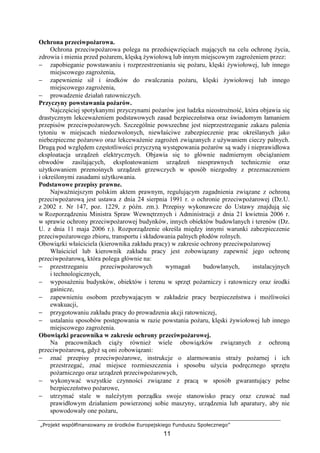 „Projekt współfinansowany ze środków Europejskiego Funduszu Społecznego”
11
Ochrona przeciwpoŜarowa.
Ochrona przeciwpoŜarowa polega na przedsięwzięciach mających na celu ochronę Ŝycia,
zdrowia i mienia przed poŜarem, klęską Ŝywiołową lub innym miejscowym zagroŜeniem przez:
− zapobieganie powstawaniu i rozprzestrzenianiu się poŜaru, klęski Ŝywiołowej, lub innego
miejscowego zagroŜenia,
− zapewnienie sił i środków do zwalczania poŜaru, klęski Ŝywiołowej lub innego
miejscowego zagroŜenia,
− prowadzenie działań ratowniczych.
Przyczyny powstawania poŜarów.
Najczęściej spotykanymi przyczynami poŜarów jest ludzka nieostroŜność, która objawia się
drastycznym lekcewaŜeniem podstawowych zasad bezpieczeństwa oraz świadomym łamaniem
przepisów przeciwpoŜarowych. Szczególnie powszechne jest nieprzestrzeganie zakazu palenia
tytoniu w miejscach niedozwolonych, niewłaściwe zabezpieczenie prac określanych jako
niebezpieczne poŜarowo oraz lekcewaŜenie zagroŜeń związanych z uŜywaniem cieczy palnych.
Drugą pod względem częstotliwości przyczyną występowania poŜarów są wady i nieprawidłowa
eksploatacja urządzeń elektrycznych. Objawia się to głównie nadmiernym obciąŜaniem
obwodów zasilających, eksploatowaniem urządzeń niesprawnych technicznie oraz
uŜytkowaniem przenośnych urządzeń grzewczych w sposób niezgodny z przeznaczeniem
i określonymi zasadami uŜytkowania.
Podstawowe przepisy prawne.
NajwaŜniejszym polskim aktem prawnym, regulującym zagadnienia związane z ochroną
przeciwpoŜarową jest ustawa z dnia 24 sierpnia 1991 r. o ochronie przeciwpoŜarowej (Dz.U.
z 2002 r. Nr 147, poz. 1229, z późn. zm.). Przepisy wykonawcze do Ustawy znajdują się
w Rozporządzeniu Ministra Spraw Wewnętrznych i Administracji z dnia 21 kwietnia 2006 r.
w sprawie ochrony przeciwpoŜarowej budynków, innych obiektów budowlanych i terenów (Dz.
U. z dnia 11 maja 2006 r.). Rozporządzenie określa między innymi warunki zabezpieczenie
przeciwpoŜarowego zbioru, transportu i składowania palnych płodów rolnych.
Obowiązki właściciela (kierownika zakładu pracy) w zakresie ochrony przeciwpoŜarowej
Właściciel lub kierownik zakładu pracy jest zobowiązany zapewnić jego ochronę
przeciwpoŜarową, która polega głównie na:
− przestrzeganiu przeciwpoŜarowych wymagań budowlanych, instalacyjnych
i technologicznych,
− wyposaŜeniu budynków, obiektów i terenu w sprzęt poŜarniczy i ratowniczy oraz środki
gaśnicze,
− zapewnieniu osobom przebywającym w zakładzie pracy bezpieczeństwa i moŜliwości
ewakuacji,
− przygotowaniu zakładu pracy do prowadzenia akcji ratowniczej,
− ustalaniu sposobów postępowania w razie powstania poŜaru, klęski Ŝywiołowej lub innego
miejscowego zagroŜenia.
Obowiązki pracownika w zakresie ochrony przeciwpoŜarowej.
Na pracownikach ciąŜy równieŜ wiele obowiązków związanych z ochroną
przeciwpoŜarową, gdyŜ są oni zobowiązani:
− znać przepisy przeciwpoŜarowe, instrukcje o alarmowaniu straŜy poŜarnej i ich
przestrzegać, znać miejsce rozmieszczenia i sposobu uŜycia podręcznego sprzętu
poŜarniczego oraz urządzeń przeciwpoŜarowych,
− wykonywać wszystkie czynności związane z pracą w sposób gwarantujący pełne
bezpieczeństwo poŜarowe,
− utrzymać stale w naleŜytym porządku swoje stanowisko pracy oraz czuwać nad
prawidłowym działaniem powierzonej sobie maszyny, urządzenia lub aparatury, aby nie
spowodowały one poŜaru,
 