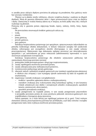 „Projekt współfinansowany ze środków Europejskiego Funduszu Społecznego”
14
w zarodku przez odcięcie dopływu powietrza do palącego się przedmiotu. Koc gaśniczy moŜe
być uŜywany wielokrotnie.
Tłumice są to płaskie miotły wiklinowe, obszyte wsiąkliwą tkaniną i osadzone na długich
drąŜkach. SłuŜą do gaszenia (tłumienia) iskier i Ŝagwi przenoszonych przez wiatr na obejścia
i dachy. Zamoczoną w wodzie tłumicą uderza się w miejsca, na które padły iskry lub, z których
wydostaje się płomień.
Pomocną rolę w gaszeniu poŜaru odgrywają bosaki, topory, siekiery, kilofy, łomy, łopaty
i szufle.
Do powszechnie stosowanych środków gaśniczych zalicza się:
− wodę,
− piasek,
− pianę gaśniczą,
− proszki gaśnicze,
− gazy gaśnicze.
Instrukcja bezpieczeństwa poŜarowego jest specjalnym, opracowywanym indywidualnie na
potrzeby konkretnego obiektu dokumentem, w którym właściciel zarządca lub uŜytkownik
obiektu, zobowiązany jest szczegółowo określić obowiązujące w nim zasady ochrony
przeciwpoŜarowej. Opracowanie tego dokumentu najlepiej powierzyć jest doświadczonemu
specjaliście i po zatwierdzeniu go przez właściciela (administratora) wprowadzić w Ŝycie
stosownym zarządzeniem wewnętrznym.
Instrukcja bezpieczeństwa poŜarowego dla obiektów uŜyteczności publicznej lub
zamieszkania zbiorowego powinna zawierać:
1) potencjalne źródła powstania poŜaru i drogi jego rozprzestrzeniania,
2) zasady zapobiegania moŜliwości powstania poŜaru,
3) zasady zabezpieczania prac niebezpiecznych poŜarowo,
4) rozmieszczenie podręcznego sprzętu gaśniczego,
5) obecność stałych i półstałych urządzeń gaśniczych oraz instalacji sygnalizacyjno-alarmowej
w obiekcie oraz związany z tym wymagany sposób zachowania się ludzi na wypadek ich
uruchomienia,
6) organizację i warunki ewakuacji z uwzględnieniem:
− środków i sposobów ogłaszania alarmu o niebezpieczeństwie,
− warunków ewakuacji przy wykorzystaniu dróg komunikacji ogólnej, w tym korytarzy
i klatek schodowych oraz drabin i zewnętrznych schodów ewakuacyjnych, sąsiednich
tarasów, pomieszczeń, okien (parter),
− sposobów prowadzenia ewakuacji,
7) zasady postępowania na wypadek poŜaru, w tym zasady postępowania pracowników
w przypadku powstania poŜaru do czasu przybycia jednostek ratowniczo-gaśniczych oraz
współdziałania z kierującym akcją ratowniczą.
NaleŜy pamiętać, Ŝe o wiele łatwiej jest zapobiegać poŜarom niŜ je gasić. ToteŜ waŜnym
elementem ochrony przeciwpoŜarowej powinna być profilaktyka, czyli takie ostroŜne i rozsądne
postępowanie ludzi, które wyklucza moŜliwość powstania poŜaru.
 