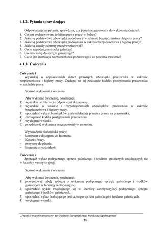 „Projekt współfinansowany ze środków Europejskiego Funduszu Społecznego”
15
4.1.2. Pytania sprawdzające
Odpowiadając na pytania, sprawdzisz, czy jesteś przygotowany do wykonania ćwiczeń.
1. Co jest podstawowym źródłem prawa pracy w Polsce?
2. Jakie są podstawowe obowiązki pracodawcy w zakresie bezpieczeństwa i higieny pracy?
3. Jakie są podstawowe obowiązki pracownika w zakresie bezpieczeństwa i higieny pracy?
4. Jakie są zasady ochrony przeciwpoŜarowej?
5. Co to są podręczne środki gaśnicze?
6. Co zaliczamy do sprzętu gaśniczego?
7. Co to jest instrukcja bezpieczeństwa poŜarowego i co powinna zawierać?
4.1.3. Ćwiczenia
Ćwiczenie 1
Wyszukaj w odpowiednich aktach prawnych, obowiązki pracownika w zakresie
bezpieczeństwa i higieny pracy. Zredaguj na tej podstawie kodeks postępowania pracownika
w zakładzie pracy.
Sposób wykonania ćwiczenia
Aby wykonać ćwiczenie, powinieneś:
1) wyszukać w Internecie odpowiedni akt prawny,
2) wyszukać w ustawie i rozporządzeniach obowiązków pracownika w zakresie
bezpieczeństwa i higieny pracy,
3) sporządzić wykaz obowiązków, jakie nakładają przepisy prawa na pracownika,
4) zredagować kodeks postępowania pracownika,
5) wyciągnąć wnioski,
6) przedstawić wykonana pracę pozostałym uczniom.
WyposaŜenie stanowiska pracy:
− komputer z dostępem do Internetu,
− Kodeks Pracy,
− przybory do pisania.
− literatura z rozdziału 6.
Ćwiczenie 2
Sporządź wykaz podręcznego sprzętu gaśniczego i środków gaśniczych znajdujących się
w lecznicy weterynaryjnej.
Sposób wykonania ćwiczenia
Aby wykonać ćwiczenie, powinieneś:
1) przygotować tabelę roboczą z wykazem podręcznego sprzętu gaśniczego i środków
gaśniczych w lecznicy weterynaryjnej,
2) sporządzić wykaz znajdującego się w lecznicy weterynaryjnej podręcznego sprzętu
gaśniczego i środków gaśniczych,
3) sporządzić wykaz brakującego podręcznego sprzętu gaśniczego i środków gaśniczych,
4) wyciągnąć wnioski.
 