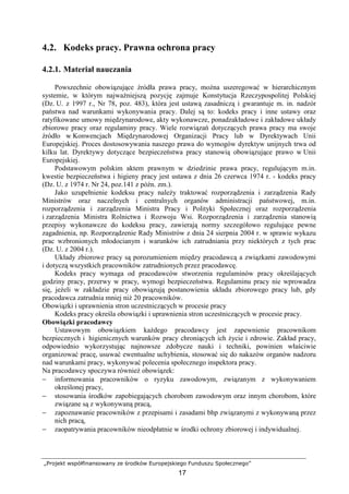 „Projekt współfinansowany ze środków Europejskiego Funduszu Społecznego”
17
4.2. Kodeks pracy. Prawna ochrona pracy
4.2.1. Materiał nauczania
Powszechnie obowiązujące źródła prawa pracy, moŜna uszeregować w hierarchicznym
systemie, w którym najwaŜniejszą pozycję zajmuje Konstytucja Rzeczypospolitej Polskiej
(Dz. U. z 1997 r., Nr 78, poz. 483), która jest ustawą zasadniczą i gwarantuje m. in. nadzór
państwa nad warunkami wykonywania pracy. Dalej są to: kodeks pracy i inne ustawy oraz
ratyfikowane umowy międzynarodowe, akty wykonawcze, ponadzakładowe i zakładowe układy
zbiorowe pracy oraz regulaminy pracy. Wiele rozwiązań dotyczących prawa pracy ma swoje
źródło w Konwencjach Międzynarodowej Organizacji Pracy lub w Dyrektywach Unii
Europejskiej. Proces dostosowywania naszego prawa do wymogów dyrektyw unijnych trwa od
kilku lat. Dyrektywy dotyczące bezpieczeństwa pracy stanowią obowiązujące prawo w Unii
Europejskiej.
Podstawowym polskim aktem prawnym w dziedzinie prawa pracy, regulującym m.in.
kwestie bezpieczeństwa i higieny pracy jest ustawa z dnia 26 czerwca 1974 r. - kodeks pracy
(Dz. U. z 1974 r. Nr 24, poz.141 z późn. zm.).
Jako uzupełnienie kodeksu pracy naleŜy traktować rozporządzenia i zarządzenia Rady
Ministrów oraz naczelnych i centralnych organów administracji państwowej, m.in.
rozporządzenia i zarządzenia Ministra Pracy i Polityki Społecznej oraz rozporządzenia
i zarządzenia Ministra Rolnictwa i Rozwoju Wsi. Rozporządzenia i zarządzenia stanowią
przepisy wykonawcze do kodeksu pracy, zawierają normy szczegółowo regulujące pewne
zagadnienia, np. Rozporządzenie Rady Ministrów z dnia 24 sierpnia 2004 r. w sprawie wykazu
prac wzbronionych młodocianym i warunków ich zatrudniania przy niektórych z tych prac
(Dz. U. z 2004 r.).
Układy zbiorowe pracy są porozumieniem między pracodawcą a związkami zawodowymi
i dotyczą wszystkich pracowników zatrudnionych przez pracodawcę.
Kodeks pracy wymaga od pracodawców stworzenia regulaminów pracy określających
godziny pracy, przerwy w pracy, wymogi bezpieczeństwa. Regulaminu pracy nie wprowadza
się, jeŜeli w zakładzie pracy obowiązują postanowienia układu zbiorowego pracy lub, gdy
pracodawca zatrudnia mniej niŜ 20 pracowników.
Obowiązki i uprawnienia stron uczestniczących w procesie pracy
Kodeks pracy określa obowiązki i uprawnienia stron uczestniczących w procesie pracy.
Obowiązki pracodawcy
Ustawowym obowiązkiem kaŜdego pracodawcy jest zapewnienie pracownikom
bezpiecznych i higienicznych warunków pracy chroniących ich Ŝycie i zdrowie. Zakład pracy,
odpowiednio wykorzystując najnowsze zdobycze nauki i techniki, powinien właściwie
organizować pracę, usuwać ewentualne uchybienia, stosować się do nakazów organów nadzoru
nad warunkami pracy, wykonywać polecenia społecznego inspektora pracy.
Na pracodawcy spoczywa równieŜ obowiązek:
− informowania pracowników o ryzyku zawodowym, związanym z wykonywaniem
określonej pracy,
− stosowania środków zapobiegających chorobom zawodowym oraz innym chorobom, które
związane są z wykonywaną pracą,
− zapoznawanie pracowników z przepisami i zasadami bhp związanymi z wykonywaną przez
nich pracą,
− zaopatrywania pracowników nieodpłatnie w środki ochrony zbiorowej i indywidualnej.
 