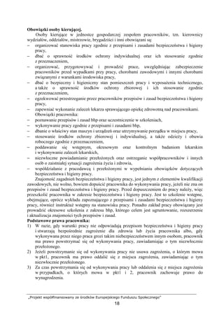 „Projekt współfinansowany ze środków Europejskiego Funduszu Społecznego”
18
Obowiązki osoby kierującej.
Osoby kierujące w jednostce gospodarczej zespołem pracowników, tzn. kierownicy
wydziałów, oddziałów, mistrzowie, brygadziści i inni obowiązani są:
− organizować stanowiska pracy zgodnie z przepisami i zasadami bezpieczeństwa i higieny
pracy,
− dbać o sprawność środków ochrony indywidualnej oraz ich stosowanie zgodnie
z przeznaczeniem,
− organizować, przygotowywać i prowadzić prace, uwzględniając zabezpieczenie
pracowników przed wypadkami przy pracy, chorobami zawodowymi i innymi chorobami
związanymi z warunkami środowiska pracy,
− dbać o bezpieczny i higieniczny stan pomieszczeń pracy i wyposaŜenia technicznego,
a takŜe o sprawność środków ochrony zbiorowej i ich stosowanie zgodnie
z przeznaczeniem,
− egzekwować przestrzeganie przez pracowników przepisów i zasad bezpieczeństwa i higieny
pracy,
− zapewniać wykonanie zaleceń lekarza sprawującego opiekę zdrowotną nad pracownikami.
Obowiązki pracownika:
− poznawanie przepisów i zasad bhp oraz uczestniczenie w szkoleniach,
− wykonywanie pracy zgodnie z przepisami i zasadami bhp,
− dbanie o właściwy stan maszyn i urządzeń oraz utrzymywanie porządku w miejscu pracy,
− stosowanie środków ochrony zbiorowej i indywidualnej, a takŜe odzieŜy i obuwia
roboczego zgodnie z przeznaczeniem,
− poddawanie się wstępnym, okresowym oraz kontrolnym badaniom lekarskim
i wykonywanie zaleceń lekarskich,
− niezwłoczne powiadamianie przełoŜonych oraz ostrzeganie współpracowników i innych
osób o zaistniałej sytuacji zagroŜenia Ŝycia i zdrowia,
− współdziałanie z pracodawcą i przełoŜonymi w wypełnianiu obowiązków dotyczących
bezpieczeństwa i higieny pracy.
Znajomość zagadnień bezpieczeństwa i higieny pracy, jest jednym z elementów kwalifikacji
zawodowych, nie wolno, bowiem dopuścić pracownika do wykonywania pracy, jeŜeli nie zna on
przepisów i zasad bezpieczeństwa i higieny pracy. Przed dopuszczeniem do pracy naleŜy, więc
przeszkolić pracownika w zakresie bezpieczeństwa i higieny pracy. Jest to szkolenie wstępne,
obejmujące, oprócz wykładu zapoznającego z przepisami i zasadami bezpieczeństwa i higieny
pracy, równieŜ instruktaŜ wstępny na stanowisku pracy. Ponadto zakład pracy obowiązany jest
prowadzić okresowe szkolenia z zakresu bhp, którego celem jest ugruntowanie, rozszerzenie
i aktualizacja znajomości tych przepisów i zasad.
Podstawowe prawa pracownika:
1) W razie, gdy warunki pracy nie odpowiadają przepisom bezpieczeństwa i higieny pracy
i stwarzają bezpośrednie zagroŜenie dla zdrowia lub Ŝycia pracownika albo, gdy
wykonywana przez niego praca grozi takim niebezpieczeństwem innym osobom, pracownik
ma prawo powstrzymać się od wykonywania pracy, zawiadamiając o tym niezwłocznie
przełoŜonego.
2) JeŜeli powstrzymanie się od wykonywania pracy nie usuwa zagroŜenia, o którym mowa
w pkt1, pracownik ma prawo oddalić się z miejsca zagroŜenia, zawiadamiając o tym
niezwłocznie przełoŜonego.
3) Za czas powstrzymania się od wykonywania pracy lub oddalenia się z miejsca zagroŜenia
w przypadkach, o których mowa w pkt1 i 2, pracownik zachowuje prawo do
wynagrodzenia.
 