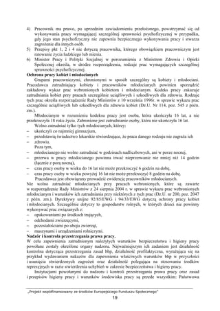 „Projekt współfinansowany ze środków Europejskiego Funduszu Społecznego”
19
4) Pracownik ma prawo, po uprzednim zawiadomieniu przełoŜonego, powstrzymać się od
wykonywania pracy wymagającej szczególnej sprawności psychofizycznej w przypadku,
gdy jego stan psychofizyczny nie zapewnia bezpiecznego wykonywania pracy i stwarza
zagroŜenie dla innych osób.
5) Przepisy pkt 1, 2 i 4 nie dotyczą pracownika, którego obowiązkiem pracowniczym jest
ratowanie Ŝycia ludzkiego lub mienia.
6) Minister Pracy i Polityki Socjalnej w porozumieniu z Ministrem Zdrowia i Opieki
Społecznej określa, w drodze rozporządzenia, rodzaje prac wymagających szczególnej
sprawności psychofizycznej.
Ochrona pracy kobiet i młodocianych
Grupami pracowniczymi, chronionymi w sposób szczególny są kobiety i młodociani.
Pracodawca zatrudniający kobiety i pracowników młodocianych powinien sporządzić
zakładowy wykaz prac wzbronionych kobietom i młodocianym. Kodeks pracy zakazuje
zatrudniania kobiet przy pracach szczególnie uciąŜliwych i szkodliwych dla zdrowia. Rodzaje
tych prac określa rozporządzenie Rady Ministrów z 10 września 1996r. w sprawie wykazu prac
szczególnie uciąŜliwych lub szkodliwych dla zdrowia kobiet (Dz.U. Nr 114, poz. 545 z późn.
zm.).
Młodocianym w rozumieniu kodeksu pracy jest osoba, która ukończyła 16 lat, a nie
przekroczyła 18 roku Ŝycia. Zabronione jest zatrudnianie osoby, która nie ukończyła 16 lat.
Wolno zatrudniać tylko tych młodocianych, którzy:
− ukończyli co najmniej gimnazjum,
− przedstawią świadectwo lekarskie stwierdzające, Ŝe praca danego rodzaju nie zagraŜa ich
− zdrowiu.
Poza tym,
− młodocianego nie wolno zatrudniać w godzinach nadliczbowych, ani w porze nocnej,
− przerwa w pracy młodocianego powinna trwać nieprzerwanie nie mniej niŜ 14 godzin
(łącznie z porą nocną),
− czas pracy osoby w wieku do 16 lat nie moŜe przekroczyć 6 godzin na dobę,
− czas pracy osoby w wieku powyŜej 16 lat nie moŜe przekroczyć 8 godzin na dobę.
Pracodawca jest obowiązany prowadzić ewidencję pracowników młodocianych.
Nie wolno zatrudniać młodocianych przy pracach wzbronionych, które są zawarte
w rozporządzenie Rady Ministrów z 24 sierpnia 2004 r. w sprawie wykazu prac wzbronionych
młodocianym i warunków ich zatrudniania przy niektórych z tych prac (Dz.U. nr 200, poz. 2047
z późn. zm.). Dyrektywy unijne 92/85/EWG i 94/33/EWG dotyczą ochrony pracy kobiet
i młodocianych. Szczególnie dotyczy to gospodarstw rolnych, w których dzieci nie powinny
wykonywać prac związanych z:
− opakowaniami po środkach trujących,
− odchodami zwierzęcymi,
− pozostałościami po uboju zwierząt,
− maszynami i urządzeniami rolniczymi.
Nadzór i kontrola przestrzegania prawa pracy.
W celu zapewnienia zatrudnionym naleŜytych warunków bezpieczeństwa i higieny pracy
powołane zostały określone organy nadzoru. NajwaŜniejszym ich zadaniem jest działalność
kontrolna dotycząca przestrzegania zasad bhp, działalność profilaktyczna, wyraŜająca się na
przykład wydawaniem nakazów dla zapewnienia właściwych warunków bhp w przyszłości
i usunięcia stwierdzonych zagroŜeń oraz działalność polegająca na stosowaniu środków
represyjnych w razie stwierdzenia uchybień w zakresie bezpieczeństwa i higieny pracy.
Instytucjami powołanymi do nadzoru i kontroli przestrzegania prawa pracy oraz zasad
i przepisów higieny pracy i warunków środowiska pracy są przede wszystkim: Państwowa
 