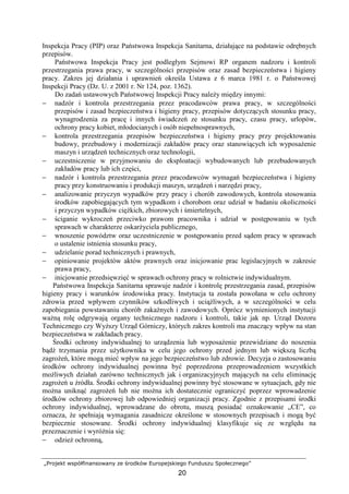 „Projekt współfinansowany ze środków Europejskiego Funduszu Społecznego”
20
Inspekcja Pracy (PIP) oraz Państwowa Inspekcja Sanitarna, działające na podstawie odrębnych
przepisów.
Państwowa Inspekcja Pracy jest podległym Sejmowi RP organem nadzoru i kontroli
przestrzegania prawa pracy, w szczególności przepisów oraz zasad bezpieczeństwa i higieny
pracy. Zakres jej działania i uprawnień określa Ustawa z 6 marca 1981 r. o Państwowej
Inspekcji Pracy (Dz. U. z 2001 r. Nr 124, poz. 1362).
Do zadań ustawowych Państwowej Inspekcji Pracy naleŜy między innymi:
− nadzór i kontrola przestrzegania przez pracodawców prawa pracy, w szczególności
przepisów i zasad bezpieczeństwa i higieny pracy, przepisów dotyczących stosunku pracy,
wynagrodzenia za pracę i innych świadczeń ze stosunku pracy, czasu pracy, urlopów,
ochrony pracy kobiet, młodocianych i osób niepełnosprawnych,
− kontrola przestrzegania przepisów bezpieczeństwa i higieny pracy przy projektowaniu
budowy, przebudowy i modernizacji zakładów pracy oraz stanowiących ich wyposaŜenie
maszyn i urządzeń technicznych oraz technologii,
− uczestniczenie w przyjmowaniu do eksploatacji wybudowanych lub przebudowanych
zakładów pracy lub ich części,
− nadzór i kontrola przestrzegania przez pracodawców wymagań bezpieczeństwa i higieny
pracy przy konstruowaniu i produkcji maszyn, urządzeń i narzędzi pracy,
− analizowanie przyczyn wypadków przy pracy i chorób zawodowych, kontrola stosowania
środków zapobiegających tym wypadkom i chorobom oraz udział w badaniu okoliczności
i przyczyn wypadków cięŜkich, zbiorowych i śmiertelnych,
− ściganie wykroczeń przeciwko prawom pracownika i udział w postępowaniu w tych
sprawach w charakterze oskarŜyciela publicznego,
− wnoszenie powództw oraz uczestniczenie w postępowaniu przed sądem pracy w sprawach
o ustalenie istnienia stosunku pracy,
− udzielanie porad technicznych i prawnych,
− opiniowanie projektów aktów prawnych oraz inicjowanie prac legislacyjnych w zakresie
prawa pracy,
− inicjowanie przedsięwzięć w sprawach ochrony pracy w rolnictwie indywidualnym.
Państwowa Inspekcja Sanitarna sprawuje nadzór i kontrolę przestrzegania zasad, przepisów
higieny pracy i warunków środowiska pracy. Instytucja ta została powołana w celu ochrony
zdrowia przed wpływem czynników szkodliwych i uciąŜliwych, a w szczególności w celu
zapobiegania powstawaniu chorób zakaźnych i zawodowych. Oprócz wymienionych instytucji
waŜną rolę odgrywają organy technicznego nadzoru i kontroli, takie jak np. Urząd Dozoru
Technicznego czy WyŜszy Urząd Górniczy, których zakres kontroli ma znaczący wpływ na stan
bezpieczeństwa w zakładach pracy.
Środki ochrony indywidualnej to urządzenia lub wyposaŜenie przewidziane do noszenia
bądź trzymania przez uŜytkownika w celu jego ochrony przed jednym lub większą liczbą
zagroŜeń, które mogą mieć wpływ na jego bezpieczeństwo lub zdrowie. Decyzja o zastosowaniu
środków ochrony indywidualnej powinna być poprzedzona przeprowadzeniem wszystkich
moŜliwych działań zarówno technicznych jak i organizacyjnych mających na celu eliminację
zagroŜeń u źródła. Środki ochrony indywidualnej powinny być stosowane w sytuacjach, gdy nie
moŜna uniknąć zagroŜeń lub nie moŜna ich dostatecznie ograniczyć poprzez wprowadzenie
środków ochrony zbiorowej lub odpowiedniej organizacji pracy. Zgodnie z przepisami środki
ochrony indywidualnej, wprowadzane do obrotu, muszą posiadać oznakowanie „CE”, co
oznacza, Ŝe spełniają wymagania zasadnicze określone w stosownych przepisach i mogą być
bezpiecznie stosowane. Środki ochrony indywidualnej klasyfikuje się ze względu na
przeznaczenie i wyróŜnia się:
− odzieŜ ochronną,
 