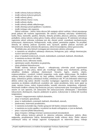 „Projekt współfinansowany ze środków Europejskiego Funduszu Społecznego”
21
− środki ochrony kończyn dolnych,
− środki ochrony kończyn górnych,
− środki ochrony głowy,
− środki ochrony twarzy i oczu,
− środki ochrony słuchu,
− środki ochrony układu oddechowego,
− środki chroniące przed upadkiem z wysokości,
− środki izolujące cały organizm.
OdzieŜ ochronna – odzieŜ, która okrywa lub zastępuje odzieŜ osobistą i chroni pracującego
przed jednym lub wieloma zagroŜeniami. Do odzieŜy ochronnej zaliczamy: kombinezony,
kurtki, bluzy, kamizelki, spodnie, fartuchy, fartuchy przednie, płaszcze, peleryny, ochraniacze
pośladków, osłony tułowia, osłony głowy i karku, odzieŜ ostrzegawcza. W zaleŜności od rodzaju
zagroŜenia odzieŜ ochronna wykonana jest aby chronić przed: czynnikami mechanicznymi,
termicznymi, chemicznymi, biologicznymi, wodą, pyłami, poraŜeniem prądem. Na przykład:
fartuchy do ochrony podczas uŜywania noŜy ręcznych, spodnie podczas uŜywania pił
łańcuchowych, fartuchy ochronne dla spawaczy, odzieŜ kwasoodporna, odzieŜ gazoszczelna.
Przykłady prac, przy których wymagane jest stosowanie odzieŜy ochronnej:
− w naraŜeniu na szkodliwe substancje chemiczne, biologiczne, pyły: zabiegi chemizacyjne,
wysiew nawozów pylistych,
− prace w kanałach ściekowych, rowach, studzienkach, cysternach, kadziach, zbiornikach,
− w naraŜeniu na deszcz lub chłód,
− spawanie, kucie, odlewanie metali,
− opróŜnianie szamb, zbiorników na gnojówkę,
− cięcie pilarkami łańcuchowymi.
Środki ochrony kończyn dolnych – zabezpieczają człowieka przed zagroŜeniami
występującymi w toku pracy, takimi jak: wszelkiego rodzaju urazy mechaniczne, poślizg,
szkodliwe działanie substancji chemicznych /kwasów, ługów, smarów, olejów,
rozpuszczalników/, wysokich i niskich temperatur, wody, prądu elektrycznego. Do środków
ochrony kończyn dolnych zalicza się: buty, półbuty, trzewiki, saperki, kalosze, ochraniacze
stopy, ochraniacze golenia, ochraniacze kolana, ochraniacze uda. W celu dokonania właściwego
doboru ochron nóg naleŜy określić wszystkie występujące zagroŜenia oraz określić stopień
naraŜenia na działania szkodliwych czynników jak: cięŜar przedmiotu, który moŜe upaść na
stopę, stęŜenia kwasu, rodzaj rozpuszczalnika, warunki otoczenia, temperaturę, wilgotność.
Stosowanie środków ochrony nóg konieczne jest przy wykonywaniu prac stwarzających ryzyko
urazów (w tym oparzeń), ich zamoczenia lub zanieczyszczenia substancjami i materiałami
toksycznymi, draŜniącymi, Ŝrącymi, podatnymi na gnicie, wykonywane w niskiej lub wysokiej
temperaturze:
− transport i magazynowanie cięŜkich elementów,
− prace w kuźniach, spawalniach,
− prace w studzienkach, cysternach, kadziach, zbiornikach, stawach,
− piaskowanie, śrutowanie przedmiotów,
− w naraŜeniu na kontakt nóg z bardzo gorącymi lub bardzo zimnymi materiałami,
− w naraŜeniu na ryzyko upadku z wysokości na skutek ześlizgnięcia, w tym na dachach,
− prace z uŜyciem pilarki łańcuchowej,
− prace związane z obsługą zwierząt w pomieszczeniach inwentarskich.
Środki ochrony kończyn górnych to: rękawice ochronne, ochraniacze: palców, dłoni,
nadgarstka, przedramienia, łokcia, dermatologiczne środki ochrony skóry. Dobór rękawic
ochronnych zaleŜy od rodzaju zagroŜeń występujących na stanowisku pracy, rodzaju
 