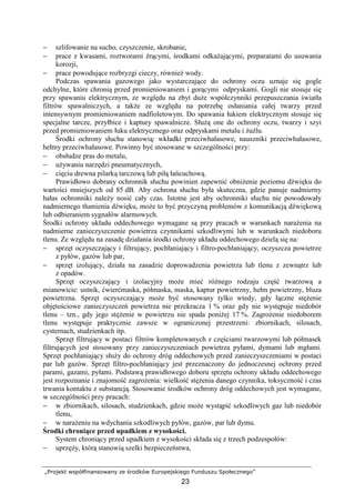 „Projekt współfinansowany ze środków Europejskiego Funduszu Społecznego”
23
− szlifowanie na sucho, czyszczenie, skrobanie,
− prace z kwasami, roztworami Ŝrącymi, środkami odkaŜającymi, preparatami do usuwania
korozji,
− prace powodujące rozbryzgi cieczy, równieŜ wody.
Podczas spawania gazowego jako wystarczające do ochrony oczu uznaje się gogle
odchylne, które chronią przed promieniowaniem i gorącymi odpryskami. Gogli nie stosuje się
przy spawaniu elektrycznym, ze względu na zbyt duŜe współczynniki przepuszczania światła
filtrów spawalniczych, a takŜe ze względu na potrzebę osłaniania całej twarzy przed
intensywnym promieniowaniem nadfioletowym. Do spawania łukiem elektrycznym stosuje się
specjalne tarcze, przyłbice i kaptury spawalnicze. SłuŜą one do ochrony oczu, twarzy i szyi
przed promieniowaniem łuku elektrycznego oraz odpryskami metalu i ŜuŜlu.
Środki ochrony słuchu stanowią: wkładki przeciwhałasowe, nauszniki przeciwhałasowe,
hełmy przeciwhałasowe. Powinny być stosowane w szczególności przy:
− obsłudze pras do metalu,
− uŜywaniu narzędzi pneumatycznych,
− cięciu drewna pilarką tarczową lub piłą łańcuchową.
Prawidłowo dobrany ochronnik słuchu powinien zapewnić obniŜenie poziomu dźwięku do
wartości mniejszych od 85 dB. Aby ochrona słuchu była skuteczna, gdzie panuje nadmierny
hałas ochronniki naleŜy nosić cały czas. Istotne jest aby ochronniki słuchu nie powodowały
nadmiernego tłumienia dźwięku, moŜe to być przyczyną problemów z komunikacją dźwiękową
lub odbieraniem sygnałów alarmowych.
Środki ochrony układu oddechowego wymagane są przy pracach w warunkach naraŜenia na
nadmierne zanieczyszczenie powietrza czynnikami szkodliwymi lub w warunkach niedoboru
tlenu. Ze względu na zasadę działania środki ochrony układu oddechowego dzielą się na:
− sprzęt oczyszczający i filtrujący, pochłaniający i filtro-pochłaniający, oczyszcza powietrze
z pyłów, gazów lub par,
− sprzęt izolujący, działa na zasadzie doprowadzenia powietrza lub tlenu z zewnątrz lub
z opadów.
Sprzęt oczyszczający i izolacyjny moŜe mieć róŜnego rodzaju część twarzową a
mianowicie: ustnik, ćwierćmaska, półmaska, maska, kaptur powietrzny, hełm powietrzny, bluza
powietrzna. Sprzęt oczyszczający moŜe być stosowany tylko wtedy, gdy łączne stęŜenie
objętościowe zanieczyszczeń powietrza nie przekracza 1 % oraz gdy nie występuje niedobór
tlenu – tzn., gdy jego stęŜenie w powietrzu nie spada poniŜej 17 %. ZagroŜenie niedoborem
tlenu występuje praktycznie zawsze w ograniczonej przestrzeni: zbiornikach, silosach,
cysternach, studzienkach itp.
Sprzęt filtrujący w postaci filtrów kompletowanych z częściami twarzowymi lub półmasek
filtrujących jest stosowany przy zanieczyszczeniach powietrza pyłami, dymami lub mgłami.
Sprzęt pochłaniający słuŜy do ochrony dróg oddechowych przed zanieczyszczeniami w postaci
par lub gazów. Sprzęt filtro-pochłaniający jest przeznaczony do jednoczesnej ochrony przed
parami, gazami, pyłami. Podstawą prawidłowego doboru sprzętu ochrony układu oddechowego
jest rozpoznanie i znajomość zagroŜenia: wielkość stęŜenia danego czynnika, toksyczność i czas
trwania kontaktu z substancją. Stosowanie środków ochrony dróg oddechowych jest wymagane,
w szczególności przy pracach:
− w zbiornikach, silosach, studzienkach, gdzie moŜe wystąpić szkodliwych gaz lub niedobór
tlenu,
− w naraŜeniu na wdychania szkodliwych pyłów, gazów, par lub dymu.
Środki chroniące przed upadkiem z wysokości.
System chroniący przed upadkiem z wysokości składa się z trzech podzespołów:
− uprzęŜy, którą stanowią szelki bezpieczeństwa,
 