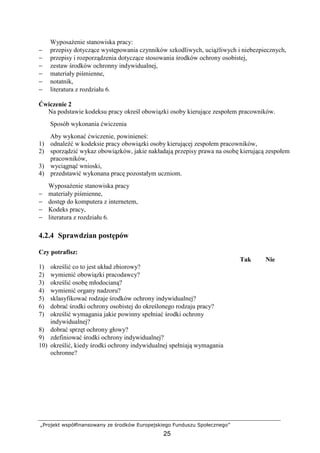 „Projekt współfinansowany ze środków Europejskiego Funduszu Społecznego”
25
WyposaŜenie stanowiska pracy:
− przepisy dotyczące występowania czynników szkodliwych, uciąŜliwych i niebezpiecznych,
− przepisy i rozporządzenia dotyczące stosowania środków ochrony osobistej,
− zestaw środków ochronny indywidualnej,
− materiały piśmienne,
− notatnik,
− literatura z rozdziału 6.
Ćwiczenie 2
Na podstawie kodeksu pracy określ obowiązki osoby kierujące zespołem pracowników.
Sposób wykonania ćwiczenia
Aby wykonać ćwiczenie, powinieneś:
1) odnaleźć w kodeksie pracy obowiązki osoby kierującej zespołem pracowników,
2) sporządzić wykaz obowiązków, jakie nakładają przepisy prawa na osobę kierującą zespołem
pracowników,
3) wyciągnąć wnioski,
4) przedstawić wykonana pracę pozostałym uczniom.
WyposaŜenie stanowiska pracy
− materiały piśmienne,
− dostęp do komputera z internetem,
− Kodeks pracy,
− literatura z rozdziału 6.
4.2.4 Sprawdzian postępów
Czy potrafisz:
Tak Nie
1) określić co to jest układ zbiorowy?
2) wymienić obowiązki pracodawcy?
3) określić osobę młodocianą?
4) wymienić organy nadzoru?
5) sklasyfikować rodzaje środków ochrony indywidualnej?
6) dobrać środki ochrony osobistej do określonego rodzaju pracy?
7) określić wymagania jakie powinny spełniać środki ochrony
indywidualnej?
8) dobrać sprzęt ochrony głowy?
9) zdefiniować środki ochrony indywidualnej?
10) określić, kiedy środki ochrony indywidualnej spełniają wymagania
ochronne?
 