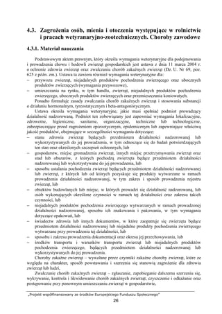 „Projekt współfinansowany ze środków Europejskiego Funduszu Społecznego”
26
4.3. ZagroŜenia osób, mienia i otoczenia występujące w rolnictwie
i pracach wetyranaryjno-zootechnicznych. Choroby zawodowe
4.3.1. Materiał nauczania
Podstawowym aktem prawnym, który określa wymagania weterynaryjne dla podejmowania
i prowadzenia chowu i hodowli zwierząt gospodarskich jest ustawa z dnia 11 marca 2004 r.
o ochronie zdrowia zwierząt oraz zwalczaniu chorób zakaźnych zwierząt (Dz. U. Nr 69, poz.
625 z późn. zm.). Ustawa ta zawiera równieŜ wymagania weterynaryjne dla:
− przywozu zwierząt, niejadalnych produktów pochodzenia zwierzęcego oraz ubocznych
produktów zwierzęcych (wymagania przywozowe),
− umieszczania na rynku, w tym handlu, zwierząt, niejadalnych produktów pochodzenia
zwierzęcego, ubocznych produktów zwierzęcych oraz przemieszczania koniowatych.
Ponadto formułuje zasady zwalczania chorób zakaźnych zwierząt i stosowania substancji
o działaniu hormonalnym, tyreostatycznym i beta-antagonistycznym.
Ustawa określa wymagania weterynaryjne, jakie musi spełniać podmiot prowadzący
działalność nadzorowaną. Podmiot ten zobowiązany jest zapewniać wymagania lokalizacyjne,
zdrowotne, higieniczne, sanitarne, organizacyjne, techniczne lub technologiczne,
zabezpieczające przed zagroŜeniem epizootycznym, epidemicznym lub zapewniające właściwą
jakość produktów, obejmujące w szczególności wymagania dotyczące:
− stanu zdrowia zwierząt będących przedmiotem działalności nadzorowanej lub
wykorzystywanych do jej prowadzenia, w tym odnoszące się do badań potwierdzających
ten stan oraz określonych szczepień ochronnych, lub
− gospodarstw, miejsc gromadzenia zwierząt, innych miejsc przetrzymywania zwierząt oraz
stad lub obszarów, z których pochodzą zwierzęta będące przedmiotem działalności
nadzorowanej lub wykorzystywane do jej prowadzenia, lub
− sposobu ustalania pochodzenia zwierząt będących przedmiotem działalności nadzorowanej
lub zwierząt, z których lub od których pozyskuje się produkty wytwarzane w ramach
prowadzenia działalności nadzorowanej, w tym zakres i sposób prowadzenia rejestru
zwierząt, lub
− obiektów budowlanych lub miejsc, w których prowadzi się działalność nadzorowaną, lub
osób wykonujących określone czynności w ramach tej działalności oraz zakresu takich
czynności, lub
− niejadalnych produktów pochodzenia zwierzęcego wytwarzanych w ramach prowadzonej
działalności nadzorowanej, sposobu ich znakowania i pakowania, w tym wymagania
dotyczące opakowań, lub
− świadectw zdrowia lub innych dokumentów, w które zaopatruje się zwierzęta będące
przedmiotem działalności nadzorowanej lub niejadalne produkty pochodzenia zwierzęcego
wytwarzane przy prowadzeniu tej działalności, lub
− sposobu i zakresu prowadzenia dokumentacji oraz okresu jej przechowywania, lub
− środków transportu i warunków transportu zwierząt lub niejadalnych produktów
pochodzenia zwierzęcego, będących przedmiotem działalności nadzorowanej lub
wykorzystywanych do jej prowadzenia.
Choroby zakaźne zwierząt – wywołane przez czynniki zakaźne choroby zwierząt, które ze
względu na charakter, sposób powstawania i szerzenia się stanowią zagroŜenie dla zdrowia
zwierząt lub ludzi,
Zwalczanie chorób zakaźnych zwierząt – zgłaszanie, zapobieganie dalszemu szerzeniu się,
wykrywanie, kontrola i likwidowanie chorób zakaźnych zwierząt, czyszczenie i odkaŜanie oraz
postępowanie przy ponownym umieszczaniu zwierząt w gospodarstwie,
 