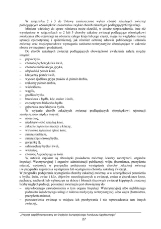 „Projekt współfinansowany ze środków Europejskiego Funduszu Społecznego”
27
W załączniku 2 i 3 do Ustawy zamieszczono wykaz chorób zakaźnych zwierząt
podlegających obowiązkowi zwalczania i wykaz chorób zakaźnych podlegających rejestracji.
Minister właściwy do spraw rolnictwa moŜe określić, w drodze rozporządzenia, inne niŜ
wymienione w załącznikach nr 2 lub 3 choroby zakaźne zwierząt podlegające obowiązkowi
zwalczania albo rejestracji na obszarze całego kraju lub jego części, mając na względzie rozwój
sytuacji epizootycznej i epidemicznej, jak równieŜ ochronę zdrowia publicznego i zdrowia
zwierząt oraz międzynarodowe wymagania sanitarno-weterynaryjne obowiązujące w zakresie
obrotu zwierzętami i produktami.
Do chorób zakaźnych zwierząt podlegających obowiązkowi zwalczania naleŜą między
innymi:
− pryszczyca,
− choroba pęcherzykowa świń,
− choroba niebieskiego języka,
− afrykański pomór koni,
− klasyczny pomór świń,
− wysoce zjadliwa grypa ptaków d. pomór drobiu,
− rzekomy pomór drobiu,
− wścieklizna,
− wąglik,
− gruźlica bydła,
− bruceloza u bydła, kóz, owiec i świń,
− enzootyczna białaczka bydła
− gąbczasta encefalopatia bydła.
W wykazie chorób zakaźnych zwierząt podlegających obowiązkowi rejestracji
zamieszczono między innymi:
− nosaciznę,
− niedokrwistość zakaźną koni,
− zakaźne zapalenie macicy u klaczy,
− wirusowe zapalenie tętnic koni,
− zarazę stadniczą,
− zarazę rzęsistkową bydła,
− gorączkę Q,
− salmonelozy bydła i świń,
− włośnicę,
− chorobę Aujeszkyego u świń.
W ustawie zapisane są obowiązki posiadacza zwierząt, lekarzy weterynarii, organów
Inspekcji Weterynaryjnej i organów administracji publicznej: wójta (burmistrza, prezydenta
miasta), wojewody w przypadku podejrzenia wystąpienia choroby zakaźnej zwierząt
i w przypadku zagroŜenia wystąpienia lub wystąpienia choroby zakaźnej zwierząt.
W przypadku podejrzenia wystąpienia choroby zakaźnej zwierząt, a w szczególności poronienia
u bydła, świń, owiec i kóz, objawów neurologicznych u zwierząt, zmian o charakterze krost,
pęcherzy, nadŜerek lub wybroczyn na skórze i błonach śluzowych zwierząt kopytnych, znacznej
liczby nagłych padnięć, posiadacz zwierzęcia jest obowiązany do:
− niezwłocznego zawiadomienia o tym organu Inspekcji Weterynaryjnej albo najbliŜszego
podmiotu świadczącego usługi z zakresu medycyny weterynaryjnej, albo wójta (burmistrza,
prezydenta miasta),
− pozostawienia zwierząt w miejscu ich przebywania i nie wprowadzania tam innych
zwierząt,
 