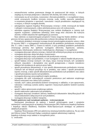 „Projekt współfinansowany ze środków Europejskiego Funduszu Społecznego”
28
− uniemoŜliwienia osobom postronnym dostępu do pomieszczeń lub miejsc, w których
znajdują się zwierzęta podejrzane o zakaŜenie lub chorobę, lub zwłoki zwierzęce,
− wstrzymania się od wywoŜenia, wynoszenia i zbywania produktów, w szczególności mięsa,
zwłok zwierzęcych, środków Ŝywienia zwierząt, wody, ściółki, nawozów naturalnych
w rozumieniu przepisów o nawozach i nawoŜeniu i innych przedmiotów znajdujących się
w miejscu, w którym wystąpiła choroba,
− udostępnienia organom Inspekcji Weterynaryjnej zwierząt i zwłok zwierzęcych do badań
i zabiegów weterynaryjnych, a takŜe udzielania pomocy przy ich wykonywaniu,
− udzielania organom Inspekcji Weterynaryjnej oraz osobom działającym w imieniu tych
organów wyjaśnień i podawania informacji, które mogą mieć znaczenie dla wykrycia
choroby i źródeł zakaŜenia lub zapobiegania jej szerzeniu.
Kary nałoŜone za nieprzestrzeganie przepisów Ustawy mogą być bardzo dotkliwe: od kary
grzywny do kary ograniczenia albo pozbawienia wolności (do jednego lub dwóch lat)
Prowadzenie produkcji zwierzęcej wymaga równieŜ przestrzegania przepisów ustawy z dnia
29 stycznia 2004 r. o wymaganiach weterynaryjnych dla produktów pochodzenia zwierzęcego
(Dz. U. z dnia 2 marca 2004 r.). Ustawa ta stanowi, iŜ przy produkcji produktów pochodzenia
zwierzęcego powinny być spełnione wymagania zdrowotne, higieniczne, sanitarne,
organizacyjne, lokalizacyjne, techniczne i technologiczne, obejmujące w szczególności:
− wymagania dotyczące zdrowia zwierząt, z których lub od których pozyskuje się te produkty,
− wymagania dotyczące uboju lub uboju z konieczności,
− wymagania dotyczące miejsc pochodzenia lub przebywania zwierząt,
− wymagania dotyczące tych produktów, w tym wymagania w zakresie handlu lub przywozu,
− sposób badania zwierząt rzeźnych i ich mięsa, mięsa zwierząt łownych, ryb i produktów
rybnych, mięczaków i skorupiaków oraz sposób postępowania z mięsem warunkowo
zdatnym lub niezdatnym do spoŜycia przez ludzi,
− sposób prowadzenia dokumentacji, w tym sposób dokumentowania pochodzenia zwierząt,
z których lub od których pozyskuje się te produkty, oraz zakres i sposób prowadzenia
rejestru zwierząt, a takŜe sposób dokumentowania pochodzenia tych produktów oraz zakres
i sposób prowadzenia rejestru tych produktów,
− wymagania dotyczące poszczególnych etapów produkcji,
− wymagania dla osób wykonujących czynności pomocnicze pod nadzorem urzędowego
lekarza weterynarii oraz zakres tych czynności,
− warunki, tryb i zakres prowadzenia kontroli wewnętrznej w zakładzie, w tym opracowanie,
wdroŜenie i realizację systemu analizy zagroŜeń i krytycznych punktów kontroli (systemu
HACCP),
− sposób i zakres sprawowania urzędowego nadzoru,
− sposób znakowania i pakowania tych produktów,
− wymagania dotyczące świadectw zdrowia, handlowych dokumentów identyfikacyjnych lub
innych dokumentów dołączonych do tych produktów,
− wymagania dotyczące środków transportu.
Nadzór państwowy nad warunkami sanitarno – weterynaryjnymi.
Instytucjami powołanymi do nadzoru i kontroli przestrzegania zasad i przepisów
sanitarnych i weterynaryjnych są Inspekcja Weterynaryjna (IW), Państwowa Inspekcja Sanitarna
i Inspekcja Jakości Handlowej Artykułów Rolno-SpoŜywczych działające na podstawie
odrębnych przepisów.
Inspekcja Weterynaryjna (IW) jest państwową instytucją kontrolno-nadzorczą. Na jej czele
stoi Główny Lekarz Weterynarii będący centralnym organem administracji rządowej.
Inspekcja wykonuje swoje zadania w szczególności przez:
1) zwalczanie:
 