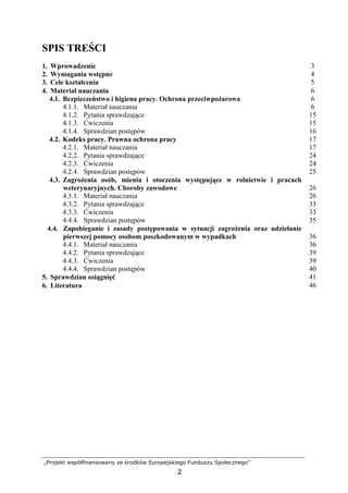 „Projekt współfinansowany ze środków Europejskiego Funduszu Społecznego”
2
SPIS TREŚCI
1. Wprowadzenie 3
2. Wymagania wstępne 4
3. Cele kształcenia 5
4. Materiał nauczania 6
4.1. Bezpieczeństwo i higiena pracy. Ochrona przeciwpoŜarowa 6
4.1.1. Materiał nauczania 6
4.1.2. Pytania sprawdzające 15
4.1.3. Ćwiczenia 15
4.1.4. Sprawdzian postępów 16
4.2. Kodeks pracy. Prawna ochrona pracy 17
4.2.1. Materiał nauczania 17
4.2.2. Pytania sprawdzające 24
4.2.3. Ćwiczenia 24
4.2.4. Sprawdzian postępów 25
4.3. ZagroŜenia osób, mienia i otoczenia występujące w rolnictwie i pracach
weterynaryjnych. Choroby zawodowe 26
4.3.1. Materiał nauczania 26
4.3.2. Pytania sprawdzające 33
4.3.3. Ćwiczenia 33
4.4.4. Sprawdzian postępów 35
4.4. Zapobieganie i zasady postępowania w sytuacji zagroŜenia oraz udzielanie
pierwszej pomocy osobom poszkodowanym w wypadkach 36
4.4.1. Materiał nauczania 36
4.4.2. Pytania sprawdzające 39
4.4.3. Ćwiczenia 39
4.4.4. Sprawdzian postępów 40
5. Sprawdzian osiągnięć 41
6. Literatura 46
 