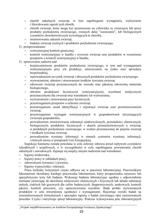 „Projekt współfinansowany ze środków Europejskiego Funduszu Społecznego”
29
− chorób zakaźnych zwierząt, w tym zapobieganie wystąpieniu, wykrywanie
i likwidowanie ognisk tych chorób,
− chorób zwierząt, które mogą być przenoszone na człowieka ze zwierzęcia lub przez
produkty pochodzenia zwierzęcego, zwanych dalej "zoonozami", lub biologicznych
czynników chorobotwórczych wywołujących te choroby,
− monitorowanie zakaŜeń zwierząt,
− badanie zwierząt rzeźnych i produktów pochodzenia zwierzęcego,
2) przeprowadzanie:
− weterynaryjnej kontroli granicznej,
− kontroli weterynaryjnej w handlu i wywozie zwierząt oraz produktów w rozumieniu
przepisów o kontroli weterynaryjnej w handlu,
3) sprawowanie nadzoru nad:
− bezpieczeństwem produktów pochodzenia zwierzęcego, w tym nad wymaganiami
weterynaryjnymi przy ich produkcji, umieszczaniu na rynku oraz sprzedaŜy
bezpośredniej,
− wprowadzaniem na rynek zwierząt i ubocznych produktów pochodzenia zwierzęcego,
− wytwarzaniem, obrotem i stosowaniem środków Ŝywienia zwierząt,
− zdrowiem zwierząt przeznaczonych do rozrodu oraz jakością zdrowotną materiału
biologicznego,
− obrotem produktami leczniczymi weterynaryjnymi, wyrobami medycznymi
przeznaczonymi dla zwierząt oraz warunkami ich wytwarzania,
− wytwarzaniem i stosowaniem pasz leczniczych,
− przestrzeganiem przepisów o ochronie zwierząt,
− przestrzeganiem zasad identyfikacji i rejestracji zwierząt oraz przemieszczaniem
zwierząt,
− przestrzeganiem wymagań weterynaryjnych w gospodarstwach utrzymujących
zwierzęta gospodarskie,
− prowadzeniem monitorowania substancji niedozwolonych, pozostałości chemicznych,
biologicznych, produktów leczniczych i skaŜeń promieniotwórczych u zwierząt,
w produktach pochodzenia zwierzęcego, w wodzie przeznaczonej do pojenia zwierząt
i środkach Ŝywienia zwierząt,
− prowadzeniem wymiany informacji w ramach systemów wymiany informacji,
o których mowa w przepisach Unii Europejskiej.
Inspekcja Sanitarna została powołana w celu ochrony zdrowia przed wpływem czynników
szkodliwych i uciąŜliwych, a w szczególności w celu zapobiegania powstawaniu chorób
zakaźnych i zawodowych. Zajmuje się między innymi nadzorem nad warunkami:
− higieny środowiska,
− higieny pracy w zakładach pracy,
− zdrowotnymi Ŝywności i Ŝywienia,
− higieny wypoczynku i rekreacji.
Praca technika weterynarii często odbywa się w pracowni laboratoryjnej. Pracownikiem
laboratorium określamy kaŜdego pracownika laboratorium, który przeprowadza rutynowe lub
specjalistyczne testy lub badania. Wykonuje badania laboratoryjne zgodnie z odpowiednimi
normami zmierzając do określenia właściwości chemicznych i fizycznych lub składu substancji
stałych, ciekłych lub gazowych dla celów badawczych, diagnostycznych, naukowych, kontroli
jakości, kontroli procesów, czy opracowywania wyrobów. Bada próbki wytwarzanych
produktów w celu stwierdzenia zgodności z wymaganiami. Rejestruje wyniki badań na
znormalizowanych formularzach i sporządza raporty z badań zawierające opis zastosowanych
procedur. Czyści i sterylizuje sprzęt laboratoryjny. Podczas wykonywania prac laboratoryjnych
 